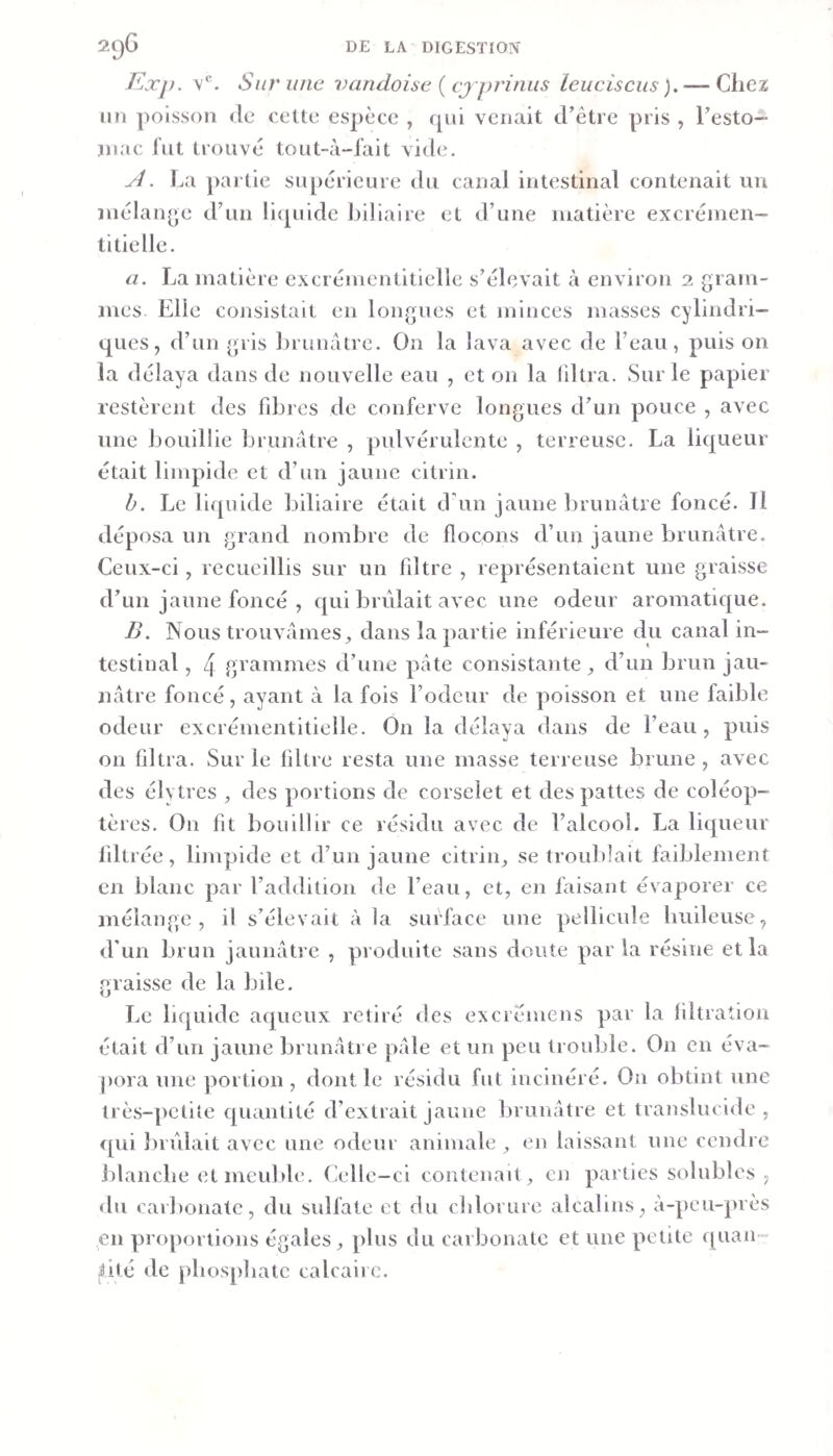 Kxp. v*. Sur une vandoisc {cjprinus leuciscus ). — Chez un poisson de cette espèce , rpii venait crêtre pris , Festo— jn.'ic lut trouvé tout-à-lait vid&lt;î. y1. La partie supérieure du canal intestinal contenait un inélan^^e d’un Fujuide hillaire et d’une matière excrémen- titielle. a. La matière excrémentiticlle s’élevait à environ 2 gram¬ mes Elle consistait en longues et minces masses cylindri¬ ques, d’un gris brunâtre. On la lava avec de l’eau, puis on la délaya dans de nouvelle eau , et on la filtra. Sur le papier restèrent des fdûres de conferve longues d’un pouce , avec une bouillie brunâtre , pulvérulente , terreuse. La liqueur était limpide et d’un jaune citrin. b. Le liquide biliaire était d’un jaune brunâtre foncé. Il déposa un grand nombre de flocons d’un jaune brunâtre. Ceux-ci, recueillis sur un filtre , représentaient une graisse d’un jaune foncé , qui brûlait avec une odeur aromatique. B. Nous trouvâmes^ dans la partie inférieure du canal in¬ testinal , 4 grammes d’une pâte consistante d’un brun jau¬ nâtre foncé, ayant à la fois l’odeur de poisson et une faible odeur excrémentitielle. On la délaya dans de l’eau, puis on filtra. Sur le filtre resta une masse terreuse brune , avec des élytres , des portions de corselet et des pattes de coléop¬ tères. On fit bouillir ce résidu avec de l’alcool. La liqueur filtrée, limpide et d’un jaune citrin^ se troulilait faiblement en blanc par l’addition de l’eau, et, en faisant évaporer ce mélange, il s’élevait à la surface une pellicule huileuse, d'un brun jaunâtre , produite sans doute par la résine et la graisse de la bile. Le liquide aqueux retiré des ex d émens par la filtration était d’un jaune brunâtre pâle et un peu trouble. On en éva- j)ora une jiortion , dont le résidu fut incinéré. On obtint une très-petite quantité d’extrait jaune brunâtre et translucide, f[ui brûlait avec une odeur animale , en laissant une cendre blanche et meuble. Celle-ci contenait, en parties solubles , du carbonate, du sulfate et du chlorure alcalins, à-peu-près en proportions égales, plus du carbonate et une petite quaii- hté de phosphate calcaire.