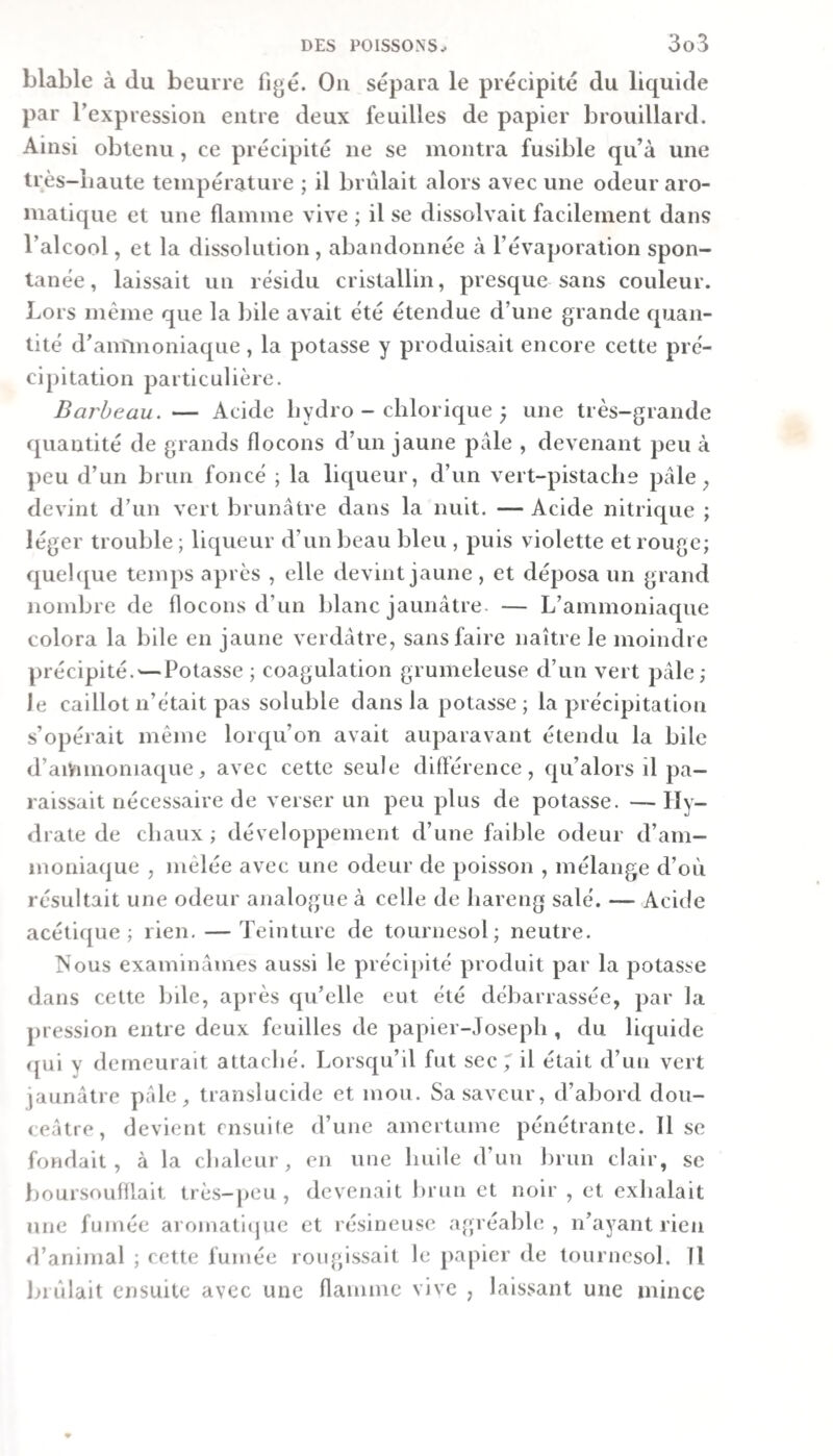 blable à du beurre figé. On sépara le précipité du liquide par l’expression entre deux feuilles de papier brouillard. Ainsi obtenu, ce précipité ne se montra fusible qu’à une très-liaute température ; il brûlait alors avec une odeur aro¬ matique et une flamme vive ; il se dissolvait facilement dans l’alcool, et la dissolution , abandonnée à l’évaporation spon¬ tanée, laissait un résidu cristallin, presque sans couleur. Lors même que la Ijile avait été étendue d’une grande cpian- tité d’aminoniaqiie, la potasse y produisait encore cette pré¬ cipitation particulière. Barbeau. — Acide liydro - chlorique ; une très-grande quantité de grands flocons d’un jaune pâle , devenant peu à peu d’un brun foncé ; la liqueur, d’un vert-pistache pâle ^ devint d’un vert brunâtre dans la nuit. — Acide nitrique ; léger trouble ; liqueur d’un beau bleu , puis violette et rouge; quehpie temps après , elle devint jaune, et déposa im grand nombre de flocons d’un blanc jaunâtre — L’ammoniaque colora la bile en jaune verdâtre, sans faire naître le moindre précipité.^—Potasse ; coagulation grumeleuse d’un vert pâle; le caillot n’était pas soluble dans la potasse; la précipitation s’opérait même lorqu’on avait auparavant étendu la bile d’aiVimoniaque, avec cette seule diftérence, qu’alors il pa¬ raissait nécessaire de verser un peu plus de potasse. — Hy- &lt;lrate de chaux ; développement d’une faible odeur d’am¬ moniaque , mêlée avec une odeur de poisson , mélange d’où résultait une odeur analogue à celle de hareng salé. — Acide acétique; rien. — Teinture de tournesol; neutre. ISous examinâmes aussi le précipité produit par la potasse dans cette bile, après qu’elle eut été débarrassée, par la pression entre deux feuilles de papier-Joseph , du liquide &lt;jui y demeurait attaché. Lorsqu’il fut sec 7 d était d’un vert jaunâtre pâle, translucide et mou. Sa saveur, d’abord dou¬ ceâtre, devient ensuite d’une amertume pénétrante. Il se fondait, à la chaleur, en une huile d’un brun clair, se lioursoufllait très-jieu , devenait brun et noir , et exhalait une fumée aroinaticjuc et résineuse agréable, n’ayant rien d’animal ; cette fumée rougissait le papier de tournesol. 11 imilait ensuite avec une flamme vive , lais.sant une mince