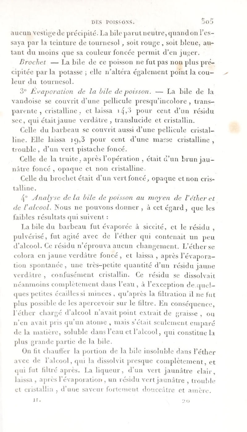 aucun vestl^jede procipilé. La bilcparutneutre,quandon l’es¬ saya par la teinture de tournesol, soit rouge , soit bleue, au¬ tant du moins que sa couleur foncée permit d’en ju«er. Brochet — La bile de ce poisson ne fut pas non plus pré¬ cipitée par la potasse ; elle n’altéra également point la cou- ^ leur du tournesol. 3® Keapcration de la bile de poisson. — La bile de la vandoise se couvrit d’une pellicule presqu’incolore , trans¬ parente , cristalline, et laissa 14,3 pour ceiit d’un résidu sec, qui était jaune verdâtre , translucide et cristallin. Celle du barbeau se couvrit aussi d’une pellicule cristal¬ line. Elle laissa 19,3 pour cent d’une mai'se cristalline , trouble, d’un vert pistache foncé. Celle de la truite, après l’opération , était d’un brun jau¬ nâtre foncé , opaque et non cristalline. Celle du brochet était d’un vert foncé, opaque et non cris¬ talline. 4° yinalj'se de la bile de poisson au moj'en de Véther et de Valcool. Nous ne pouvons donner , à cet égard, que les faibles résultats ([ui suivent : La bile du barbeau fut évaporée à siccité, et le résidu , pulvérisé, fut agité avec de l’éther qui contenait un peu d’alcool. Ce résidu n’éprouva aucun changement. L’éther se colora en jaune verdâtre foncé, et laissa, après l’évapora- tion spontanée, une très-petite (Quantité d’un résidu jaune verdâtre , confusément cristallin. Ce i ésidu se dissolvait néanmoins comj)lètenient dans l’eau, à l’exception c!e.([ue!- &lt;jues petites écailles si minces , qu’après la fdtration il ne bit plus possible de les apercevoir sur le filtre. En conséquence, l’éther chargé d’alcool n’avait point extrait de graisse, ou n’en avait pris (|u’un atome , mais s’était seulement emjiaré de la malièi e, soluble dans l’eau et l’alcool, qui constitue la j&gt;lus grande ])artie de la bile. On lit chaufler la portion de la bile insoluble dans l’éther avec de l’alcool, qui la dissolvit jiresque complètement, et (jui fut filtré après, l.a liqueur, d’un vert jaunâtre clair, laissa, ajirès l’évaporation , un résidu vert jaunâtre , trouble et eiistallin , d’une saveur forlemeut douceâtre et amère. l'O ir.