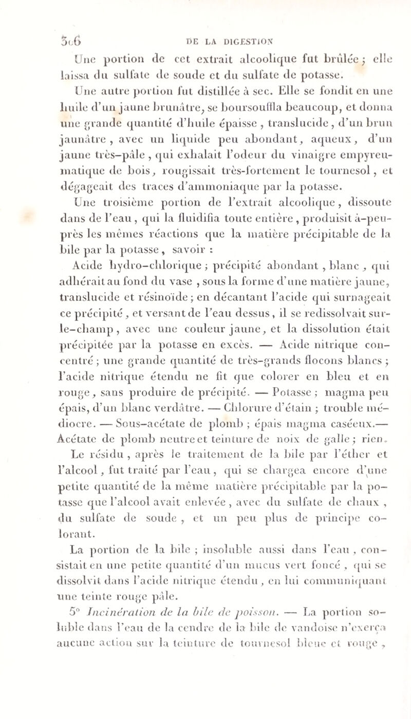 Uiio portion (le cet extrait alcoolique fut brûl{je ; elle laissa tlii sullale de soude et (fu sulfate de potasse. Une autre portion fut distillt^e à sec. Elle se fondit en une liuile d’un jaune J)ruuâtre; se boursoullla beaucoup, et donna une ^jrande (piantit(* d’iiuile épaisse , translucide, d’un brun jaunâtre, avec un licpiide peu abondant, aqueux, d’un jaune très-pâle , (pii exhalait rôdeur du vinaigre empyreu- inatiqiie de bois, rougissait très-fortement le tournesol, et dégageait des traces d’aniinoniaque par la potasse. Une troisième portion de l’extrait alcoolique, dissoute dans de l’eau , qui la fluidifia toute entière , produisit à-peu- près les mêmes réactions que la matière précipitable de la bile par la potasse , savoir : Acide liydro-cldorique ; précipité abondant , blanc , qui adhérait au fond du vase , sous la forme d’une matière jaune, translucide et résinoïde; en décantant l’acide qui surnageait ce précipité , et versant de l’eau dessus, il se redissolvait sur- le-champ , avec une couleur jaune, et la dissolution était précipitée par la potasse en excès. — Acide nitrique con¬ centré ; une grande quantité de très-grands flocons blancs ; l’acide nitrique étendu ne fit que colorer en bleu et en rouge, sans produire de précipité. — Potasse ; magma peu épais, d’un blanc verdâtre. — Chlorure d’élain ; trouble mé¬ diocre. — Sous-acétate de plomb ; épais magma caséeux.— Acétate de plomb neutre et teinture de noix de galle ; rien. Le résidu , après le traitement de la bile par l’éther et l’alcool, fut traité par l’eau, qui se chargea encore d’une petite quantité de la même matière précipitable par la po¬ tasse que l’alcool avait enlevée , avec du sulfate de chaux , du sulfate de soude , et un peu plus de principe co¬ lorant. La portion de la bile ; insoluble aussi dans l’eau , con¬ sistait en une petite quantité d’un mucus vert foncé , ([ui se dissolvit dans l’acide nitrique étendu , en lui communi(|uan( une teinte rouge pâle. 5° iiicinéralion de la hile de poisson. — La portion so¬ luble dans l’i'au de la cendia’ de la b-ile de vandoise n’exerc.v aucune action sur la leiuluro de tomiîcso! ideuo et rou,&lt;\o ,