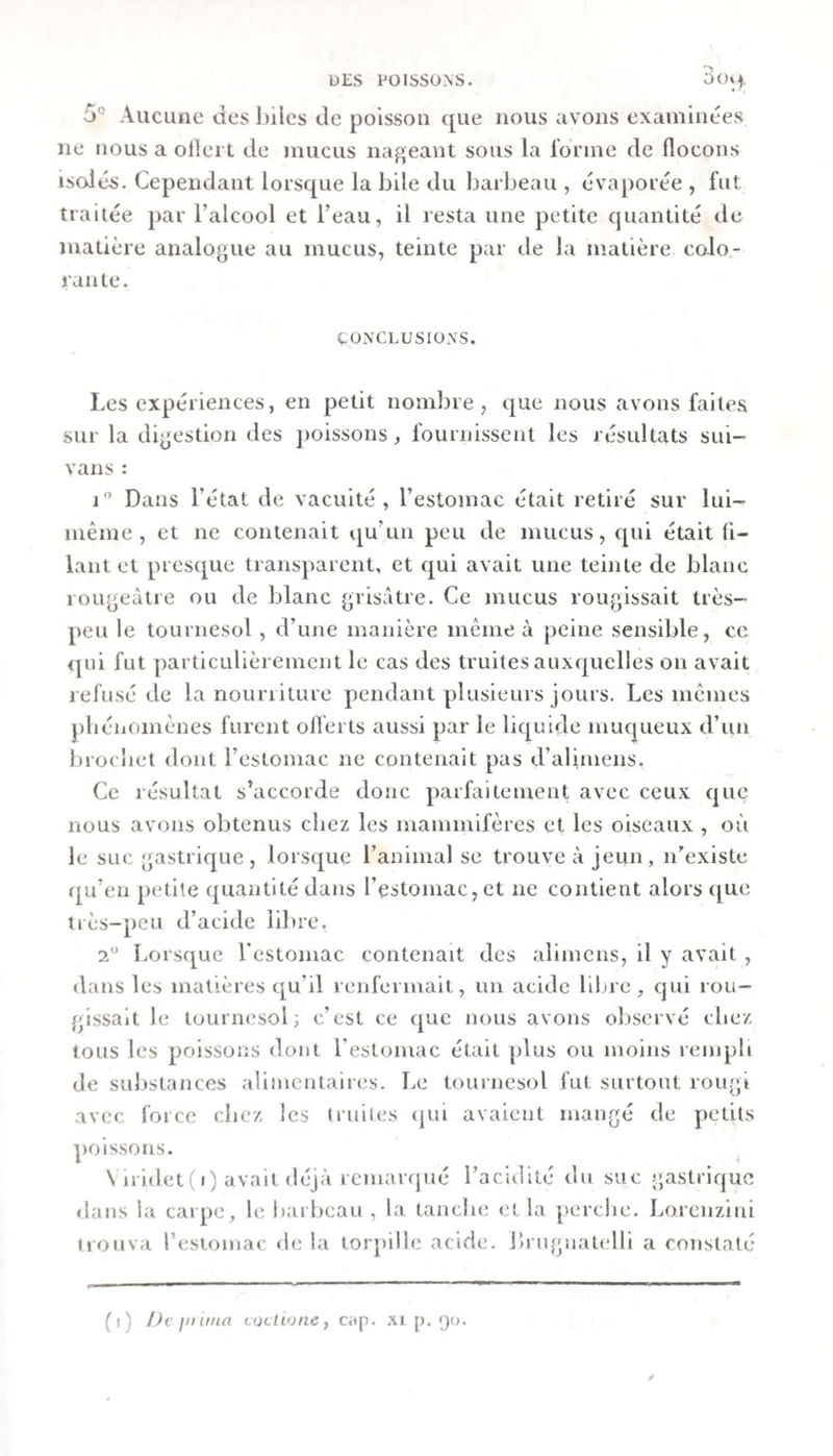 5° Aucune des Ijiles de poisson que nous avons examinées ne nous a olîert de mucus nageant sous la rorme de Hocons iscdés. Cependant lorsque la bile du barbeau , évaporée , fut traitée par l’alcool et l’eau, il resta une petite quantité de matière analogue au mucus, teinte par de la matière colo¬ rante. ÇONCLUSIOXS. Les expériences, en petit nombre, que nous avons faites sur la digestion des poissons, fournissent les résultats sui- vans : j” Dans l’état de vacuité, l’estomac était retiré sur lui- même, et ne contenait qu’un peu de mucus, cjui était fi¬ lant et presque transparent, et qui avait une teinte de blanc rougeâtre ou de blanc grisâtre. Ce mucus rougissait très- peu le tournesol , d’une manière même à peine sensible, ce &lt;|ni fut particulièrement le cas des truites auxquelles on avait refusé de la nourriture pendant plusieurs jours. Les mêmes pliénomènes furent oflerts aussi par le lic[uide mucjueux d’un Jjrocbet dont l’estomac ne contenait pas d’alimens. Ce résultat s’accorde donc parfaitement avec ceux c|uc nous avons obtenus chez les mammifères et les oiseaux , où le suc gastrique, lorsque l’animal se trouve à jeun, n’existe qu’en petite quantité dans l’estomac, et ne contient alors que très-peu d’acide iil)re. 2 Lorsque Testomac contenait des alimcns, il y avait , dans les matières c[u’il renfermait, un acide libre, qui rou¬ gissait le tournesol; c’est ce que nous avons observé cliez tous les poissons dont l’estomac était plus ou moins rempli de sulistances alimentaires. Le tournesol fut surtout rougi avec force chez les truites (jui avaient mangé de petits poissons. Viridet(i) avait déjà remarqué l’acidité du suc gastrique «lans la carpe, le barbeau , la tanche et la perche. Lorcnziui itouva l’estomac de la torjiille acide, bruguatelli a constaté