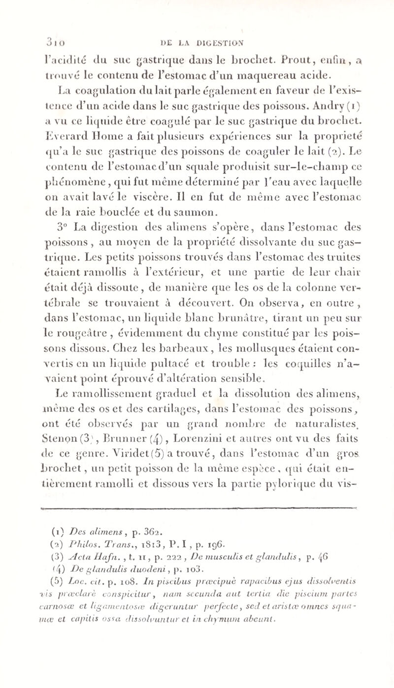 l’acidilé du suc (j;astrique dans le brochet. Prout, enfin, a irouvc le contenu de Pestomac d’un maquereau acide. La coagulation du lait parle également en faveur de l’exis- tence d’un acide dans le suc gastrique des poissons. Aiidry (i) a vu ce li(juide être coagulé par le suc gastrique du brochet, biverard Home a fait plusieurs expériences sur la propriété &lt;[u’a le suc gastrique des poissons de coaguler le lait (2). Le contenu de l’estomac d’un scpiale produisit sur-le-champ ce phénomène, qui fut même déterminé par l’eau avec laquelle on avait lavé le viscère. Il en fut de même avec l’estomac rie la raie bouclée et du saumon. 3° La digestion des alimens s’opère, dans l’estomac des poissons, au moyen de la propriété dissolvante du suc gas¬ trique. Les petits poissons trouvés dans l’estomac des truites étaient ramollis à l’extérieur, et une partie de leur chair était déjà dissoute, de manière que les os de la colonne ver¬ tébrale se trouvaient à découvert. On observa, en outre, dans l’estomac, un liquide blanc brunâtre, tirant un peu sur le rougeâtre , évidemment du chyme constitué par les pois¬ sons dissous. Chez les barbeaux, les mollusc|ues étaient con¬ vertis en un liquide pultacé et trouble : les coquilles n’a¬ vaient point éprouvé d’altération sensible. Le ramollissement graduel et la dissolution des alimens, même des os et des cartilages, dans l’estomac des poissons, ont été observés par un grand nonilne de naturalistes. Stenon(3', Brunner(4), Lorenzini et autres ont vu des faits de ce genre. Viridet(5) a trouvé, dans l’estoînac d’un gros brochet, un petit poisson de la même espèce , ([ui était en¬ tièrement ramolli et dissous vers la partie pylorique ciu vis- (1) /)es alimens, p. 862. (2) Philos. Trans., i8î3, P. I , p. ig6. (3) ylcta Ilafn. , t. ii, p. 222 , De rnusculis et glandulis, p. /(6 (4) De glandulis duodeni, p. io3. (5) Loc. cit. p. 108. Jn piscihus ]&gt;iœcipuc rapacibus ejus dissolaenlis vis fii œclurè conspicilur, nam scciinda aut tcrlia die pisciiim parles earnosœ et ligamcntosie digeruntur jwrjccle, sed et arislæ omncs sqna- inœ et capitis ossa dissohuintur et in ehy niunt ahcuni.