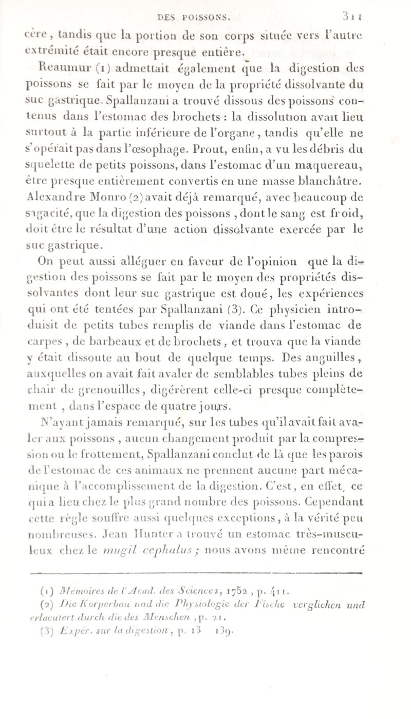 cère , tandis que la portion de son corps située vers l’autre extrémité était encore presque entière. Keauniui (i) admettait également que la digestion des poissons se fait par le moyen de la propriété dissolvante du suc gastrique. Spallanzani a trouvé dissous des poissons con¬ tenus dans l’estomac des brochets : la dissolution avau lieu surtout à la partie inférieure de l’organe, tandis qu’elle ne s’opérait pas dans rœsophage. Prout, enfin, a vu les débris du S([uelette de petits poissons, dans l’estomac d’un maquereau, être presque entièrement convertis en une masse blanchâtre. Alexandre Monro (2) avait déjà remarqué, avec beaucoup de S'igacité, que la digestion des poissons , dont le sang est froid, lioit être le résultat d’une action dissolvante exercée par le sue gastrique. On peut aussi alléguer en faveur de l’opinion que la dw gestion des poissons se fait par le moyen des propriétés dis¬ solvantes dont leur suc gastrique est doué, les expériences qui ont été tentées par Spallanzani (3). Ce physicien intro¬ duisit de petits tubes remplis de viande dans l’estomac de carpes , de barbeaux et de brochets , et trouva que la viande y était dissoute au bout de quelf|ue temps. Des anguilles, auxipielles on avait fait avaler de semblables tubes pleins de chair de grenouilles, digérèrent celle-ci presque complète¬ ment , dans l’espace de quatre joins. N’ayant jamais remarqué, sur les tubes qu’il avait fait ava- Jei- aux poissons , aucun changement produit par la conq^res- sionou le frottement, Spallanzani conclut de là que les parois de l’estomac de ces animaux ne prennent aucune part méca¬ nique à raccomphssement de la digestion. C’est, en effet, ce quia heu chez le plus grand nombre des poissons. Cependant cette règle souffre aussi quelques exceptions, à la vérité peu nond)r(mses. ,)ean lluntera trouvé un estomac très-inuscu- leux chez le inugH ccpJialus ^ nous avons même rencontré (1) A/cnioires de l'yJcad. des Science s ^ , g. /ji i. (2) J)ie Korperbau nnd die Physiologie der J'ischc ver^lichcn und erlaeuterl durck die des Jlicnschen ,p. 21. Cq Lxpér.sui ladi^eslion, p. i3 i3(j.