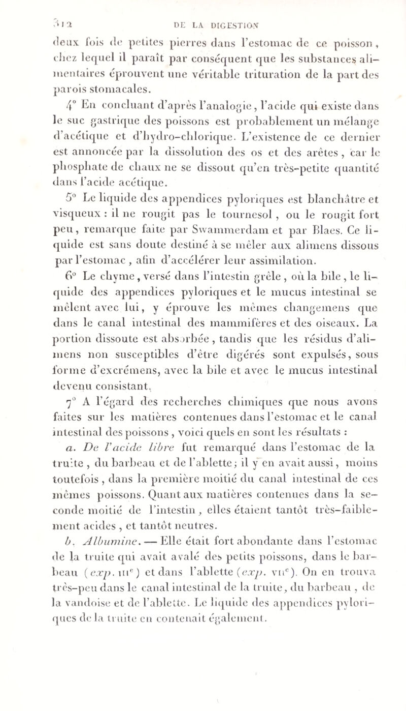 V» I 1 Di; LA DIGLSTUXV (leux lois &lt;K* polîtes pierres dans l’estoinac de ce poisson , riiez lequel 11 paraît par conséquent que les substances ali¬ mentaires éprouvent une véritable trituration de la part des parois stomacales. 4° En concluant d’après l’analogie, l’acide qui existe dans le suc gastrique des poissons est probablement un mélange d’acétique et d’bydro-cblorlque. L’existence de ce dernier est annoncée par la dissolution des os et des arêtes , car le phosphate de chaux ne se dissout qu’en très-petite quantité dans l’acide acétique. 5° Le liquide des appendices pyloriques est blanchâtre et visqueux : il ne rougit pas le tournesol , ou le rougit fort peu, remarque faite par Swammerdam et par Blaes. Ce li- (juide est sans doute destiné à se mêler aux alimens dissous par l’estomac , aün d’accélérer leur assimilation. Le chyme , versé dans l’intestin grêle , où la bile , le li¬ quide des appendices pyloricjues et le mucus intestinal se mêlent avec lui, y éprouve les mêmes changemens que dans le canal intestinal des mammifères et des oiseaux. La portion dissoute est absorbée, tandis que les résidus d’ali- mens non susceptibles d’être digérés sont expulsés, sous forme d’excrémens, avec la bile et avec le mucus intestinal tlevenu consistant, 7° A l’égard des recherches chimiques que nous avons faites sur les matières contenues dans l’estomac et le canal intestinal des poissons , voici quels en sont les résultats : a. De racide libre fut remarqué dans l’estomac de la truite , du barljeau et de Tablette ; il f en avait aussi, moins toutefois , dans la première moitié du canal intestinal de ces mêmes poissons. Quant aux matières contenues dans la se¬ conde moitié de l’intestin, elles étaient tantôt très-faible¬ ment acides , et tantôt neutres. h. Albumine. — Elle était fort abondante dans Testomac de la truite qui avait avalé des petits poissons, dans le bar¬ beau (ea:y&gt;.i[i®) et dans Tablette (e.ry&gt;. vii*^). On en trouva très-peu dans le canal intestinal de la truite, du barbeau , de la vandoise et de Tablette. Le liquide des appendices pylori¬ ques de la truite en contenait égalemenf.