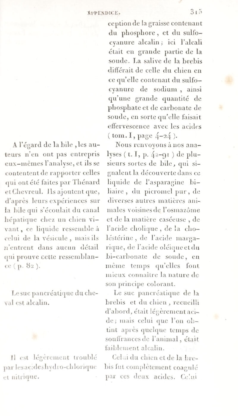 A l’égard de la bile ,les au¬ teurs n’en ont ])as entrepris cux-mèines l’ariaWse, et ils se contentent de rapporter celles (jui ont été faites par Thénard etCbevreul. Ils ajoutent que, d’après leurs expériences sur la bile qui s’écoulait du canal hépatique chez un chien vi¬ vant, ce licpiide ressenihle à celui de la vésicule, mais ils n’entrent dans aucun détail qui prouve cette ressemblan¬ ce ( p. 82 ). Le suc ])anci éaliqiic du che¬ val est alcalin. fl &lt;st légèrement troublé par jf'sai alciliydio-chlorique et nitriipie. ception de la graisse contenant du phosphore, et du sulfo- cyanure alcalin ; ici Talcali était en grande partie de la soude. La salive de la brebis différait de celle du chien en ce qu’elle contenait du sulfo- cyanure de sodium , ainsi qu’une grande cj^uantité de phosphate et de carbonate de soude, en sorte qu’elle faisait ell’ervescence avec les acides ( tom. I, page ). Nous renvoyons à nos ana¬ lyses ( t. I, p. 4-~9ï ) plu¬ sieurs sortes de bile, qui si¬ gnalent la découverte clans ce li{[uide de l’asparagine bi¬ liaire , du picromel pur, de diverses autres matières ani¬ males voisines de l’osmazome et de la matière caséeuse , de l’acide cholique , de la cho- léstéiine , de l’acide marga- rique, de l’acide oléiqueetdu bi-carbonate de soude, en même temps t|u’elles font mieux connaître la nature de son principe colorant. Le suc paiicréaLi&lt;|ue de la brebis et du chien, recueilli d’abord, était légèrement aci¬ de ; mais celui que Ton ob¬ tint aj)iès quelque temps de soLÜfrancesde l’animal, était faiblement alcalin. Celai du chien et de la lire- bis fut comîéètemcnt coagulé par ces deux acides. Celui