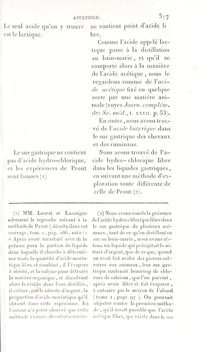 Le seul acide qu’on y trouve est le lactique. Le suc gastrique ne contient ])as d’acide Ijydro-cldorique, et les expériences de Prout sont fausses ( i) ne contient point d’acide li bre. Comme l’acide appelé lac¬ tique passe à la distillation au bain-marie , et qu’il se comporte alors à la manière de l’acide acéticjue , nous le regardons comme de Vaci¬ de acétique fixé en quelque sorte par une matière ani¬ male (voyez Joiirn. complém^ des Sc. méd.^ t. xxvii. p.53}. En outre, nous avons trou¬ vé de V acide hulfriqiie dans le suc gastrique des chevaux et des ruminans. Nous avons trouvé de l’a¬ cide bydro- clilorique libre dans les liquides gastriques , en suivant une méthode d’ex¬ ploration toute différente de celle de Prout (2). (i) MM. Leuret et Lassaigne adressent le reproche suivant à la méthode de Prout (décrite dans cet ouvrage, tom. i , pâg. 1G6 . note ) : « Ap rès avoir sursaturé avec de la potasse pure la portion du liquide dans laquelle il cherche à détermi¬ ner toute la quantité d’acide muria¬ tique libre et combiné , il l’évapore à siccité, et la calcine pour détruire la matière organique , et dissolvant alors le résidu dans l’eau distillée, il estime , par le nitrate d’argent, la proportion d’acide muriatique qu’il obtient dans celte expérience. Ici l’auleur n’a point observé que cette tuélhoJe vicieuse devaitnécessaire- (2) Nous avons conclu la présence de l’acide hydro-chlorique libre dans le suc gastrique de plusieurs ani¬ maux , tant de ce qu’en distillant ce suc au bain-marie , nous avons ob¬ tenu un liquide qui précipitait le ni¬ trate d’argent, que de ce que. quand on avait fait avaler des pierres cal¬ caires aux animaux, leur suc gas¬ trique contenait beaucoup de chlo¬ rure de calcium , que l’on parvint, après avoir filtré et fuit évaporer , à extraire par le moyen de l’alcool ( tome I , page 97 ). On pourrait objecter contre la première métho- d(; , qu’il serait possible que l’acide acétique libre, ((ui existe dans le suc