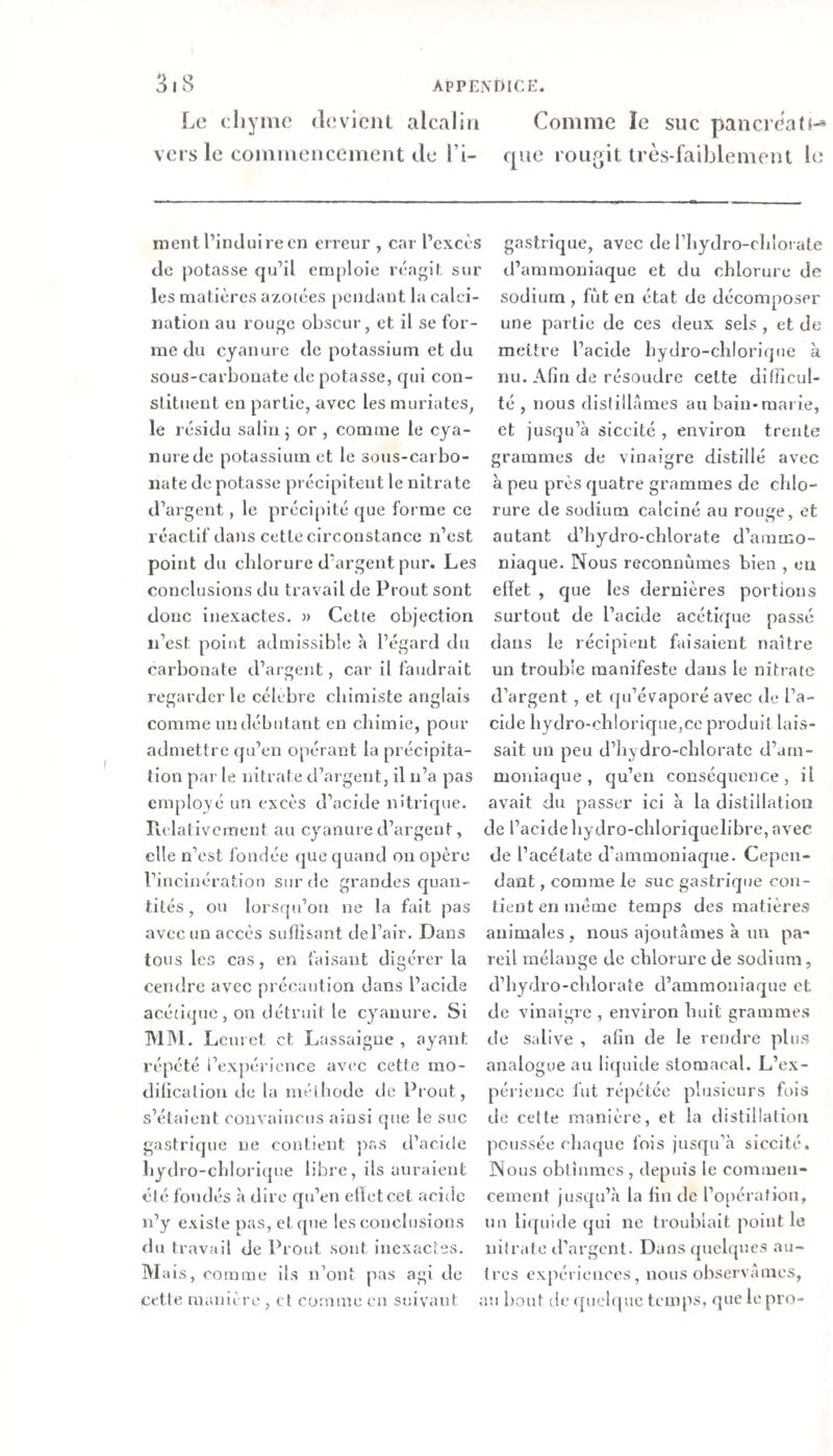 ApPEiVDICi:. 3iS Le eliyine devlciU alcalin Comme le suc pancreati-* vers le commencement de l’i- que rourjit très-faiblement le ment l’induire en erreur , car l’excès do potasse qu’il emploie réagit sur les matières azotées [)ciidant la calci¬ nation au rouge obscur, et il se for¬ me du cyanure de potassium et du sous-carbonate de potasse, qui con¬ stituent en partie, avec les muriates, le résidu salin j or , comme le cya¬ nure de potassium et le sous-carbo¬ nate de potasse précipitent le nitrate d’ai gent, le précipité que forme ce réactif da))s cette circonstance n’est point du chlorure d’argent pur. Les conclusions du travail de Prout sont donc Inexactes. » Cette objection n’est point admissible à l’égard du carbonate d’argent, car il faudrait regarder le célébré chimiste anglais comme un débutant en chimie, pour admettre qu’en opérant la précipita¬ tion par le nitrate d’argent, il n’a pas employé un excès d’acide nitrique, rvolatlvement au cyanure d’argent, elle n’est fondée que quand on opère l’incinération sur de grandes quan¬ tités , ou lorsqu’on ne la fait pas avec un accès sufiisant de l’air. Dans tous les cas, en faisant digérer la cendre avec précaution dans l’acide acéflquc , on détruit le cyanure. Si IMIM. Lcui et et Lassaigue , ayant répété rexpérience avec cette rao- dilicaliou de la méthode de Prout, s’étaient convaincus ainsi que le suc gastrique ne contient pas d’acirle hydro-chlorique libre, ils auraient été fondés à dire qu’en elïetcet acide n’y existe pas, et que les conclusions du travail de Prout sont inexactes. Mais, comme ils n’ont pas agi de cette manière , et comme en suivant ; gastrique, avec de riiydro-chlorate d’ammoniaque et du chlorure de sodium , fijt en état de décomposer une partie de ces deux sels , et de mettre l’acide hydro-chlorique à nu. Afin de résoudre cette dilficul- té , nous distillâmes au bain-marie, et jusqu’à slccité , environ trente grammes de vinaigre distillé avec à peu près quatre grammes de chlo¬ rure de sodium calciné au rouge, et autant d’hydro-chlorate d’ammo¬ niaque. Nous reconnûmes bien , eu elïet , que les dernières portions surtout de l’acide acétique passé dans le récipient faisaient naître un trouble manifeste dans le nitrate d’argent , et qu’évaporé avec de l’a¬ cide hydro-chlorique,ce produit lais¬ sait un peu d’hydro-chloratc d’arn- moniaque, qu’en conséquence, il avait du passer ici à la distillation de l’acidehydro-chloriquelibre, avec de l’acétate d'ammoniaque. Cepen¬ dant , comme le suc gastrique con¬ tient en meme temps des matières animales , nous ajoutâmes à un pa¬ reil mélange de chlorure de sodium, d’hydro-chloraîe d’ammoniaque et de vinaigre , environ huit grammes de salive , afin de le rendre plus analogue au liquide stomacal. L’ex- péiienco fut répétée plusieurs fois de celte manière, et la distillation poussée chaque fois jusqu’à siccité. Nous obtînmes , depuis le commen¬ cement jusqu’à la fin de l’o[)cration, un lirpiide qui ne troublait ]&gt;oiut le nitralo d’argent. Dans quelques au¬ tres expériences, nous observâmes, m bout [le &lt;[uel&lt;pie temps, que le pro-