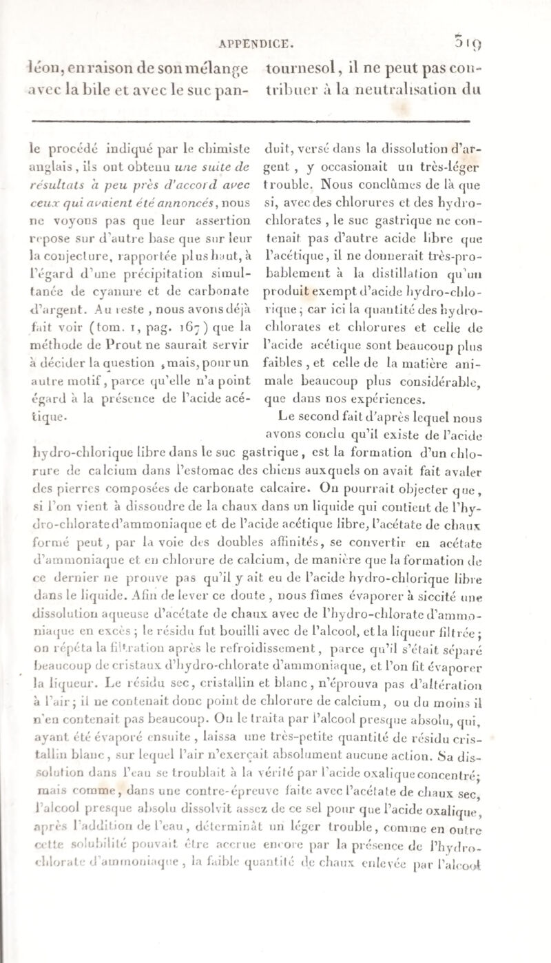 léoii, en raison de son mélange tournesol, il ne peut pas con- avec labile et avec le suc pan- tribuer à la neutralisation du le procédé indiqué par le cliimiste anglais , ils ont obtenu une suite de résultats a peu pi'ès d’accord avec ceux qui avaient été annoncés, nous ne voyons pas que leur assertion repose sur d’autre hase que sur leur la conjeclure, rapportée plus haut, à l’égard d’uiie précipitation simul¬ tanée de cyanure et de carbonate d’argent. Au leste , nous avons déjà fait voir (tom. i, pag. iG':) que la méthode de Prout ne saurait servir à décider la Question s mais, pour un autre motif, parce qu’elle n’a point égard à la présence de l’acide acé¬ tique. duit, versé dans la dissolution d’ar¬ gent , y occasionait un très-léger trouble. Nous conclûmes de là que si, avec des chlorures et des hydro¬ chlorates , le suc gastrique ne con¬ tenait pas d’autre acide libre que l’acétique, il ne donnerait très-pro¬ bablement à la distillation qu’un produit exempt d’acide liydro-chlo- rique^ car ici la quantité des hydro- chloraies et chlorures et celle de l’acide acétique sont beaucoup plus faibles , et celle de la matière ani¬ male beaucoup plus considérable, que daus nos expériences. Le second fait d’après lequel nous avons conclu qu’il existe de l’acide bydro-chloiique libre dans le suc gastrique, est la formation d’un chlo¬ rure de calcium dans l’estomac des chiens auxquels on avait fait avaler des pierres composées de carbonate calcaire. On pourrait objecter que, si l’on vient à dissoudre de la chaux dans un liquide qui contient de l’hy- dro-chlorated’ammoniaque et de l’acide acétique libre, l’acétate de chaux formé peut, par la voie des doubles affinités, se convertir en acétate d’ammoniaque et en chlorure de calcium, de manière que la formation de ce dernier ne prouve pas qu’il y ait eu de l’acide hydro-chlorique libre dans le licpiide. Afin de lever ce doute , nous fîmes évaporer à siccité une dissolution aqueuse d’acétate de chaux avec de l’hydro-chlorate d’ammo- niaijue en excès ; le résidu fut bouilli avec de l’alcool, et la liqueur filtrée ; on répéta la filtration après le refroidissement, parce cpi’il s’était sépare beaucoup de cristaux d’hydro-chlorate d’ammoniaque, et l’on fit évaporer la liqueur. Le résidu sec, cristallin et blanc, n’éprouva pas d’altération à l’air; il ne contenait donc point de chlorure de calcium, ou du moins il n’en contenait pas beaucoup. On le traita par l’alcool presque absolu, qju, ayant été évaporé ensuite , laissa une très-petite quantité de résidu cris¬ tallin blanc, sur lequel l’air n’exerçait absolument aucune action. 8a dis- .Sülution dans l’eau se troublait à la vérilé par l’acide oxalique concentré; mais comme, dans une contre-épreuve faite avec l’acétate de chaux sec, l’alcool presque absolu dissolvit assez de ce sel pour que l’acide oxalique, .aj)rè.s l'addition de l’eau, déterminât un léger trouble, comme en outre celte .snlululilé pouvait être neerne encore par la présence de l’hydro- chlorate d’amirmnijKjue , la faible ({uantilé de chaux enlevée par l’alcool