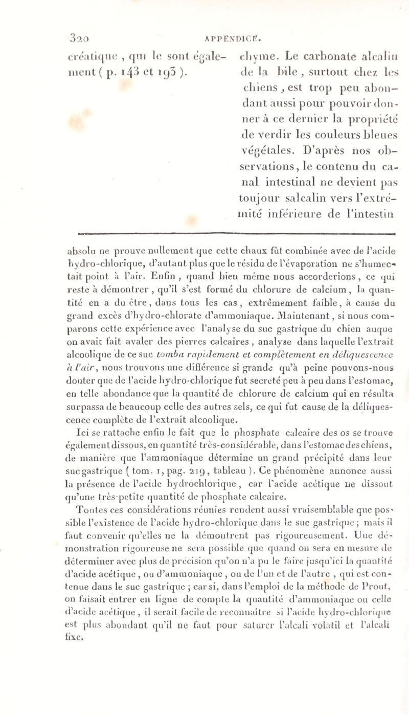 créatiqiie , qni l(* sont égale- cliyiiie. Le carbonate alcalin ment ( p. *4^ et iqâ ). de la bile, surtout chez les chiens, est trop peu abon¬ dant aussi pour pouvoir don¬ ner à ce dernier la propriété de verdir les couleurs bleues végétales. D’après nos ob¬ servations, le contenu du ca¬ nal intestinal ne devient pas lOLijour salcalin vers l’extré¬ mité inférieure de l’intestin absolu ne prouve nullement que cette chaux fût combinée avec de l’acide hydro-cblorique, d’autant plus que le résidu de l’évaporation ne s’humec¬ tait point à l’air. Enfin , quand bien même nous accorderions , ce qui reste à démontrer , qu’il s’est formé du chlorure de calcium, la quan¬ tité en a du être, dans tous les cas, extrêmement faible, à cause du grand excès d’hydro-chlorate d’ammoniaque. Maintenant, si nous com¬ parons cette expérience avec l’analyse du suc gastrique du chien auque on avait fait avaler des pierres calcaires, analyse dans laquelle l’extrait alcoolique de ce suc tomba rapidement et complètement en déliquescence a l’air, nous trouvons une dillérence si grande qu’à peine pouvons-nous douter que de l’acide hydro-chlorique fut sécrété peu à peu dans l’estomac, en telle abondance que la quantité de chlorure de calcium qui en résulta surpassa de beaucoup celle des autres sels, ce qui fut cause de la déliques¬ cence complète de l’extrait alcoolique. Ici se rattache enfin le fait que le phosphate calcaire des os se trouve égalementdissous, en quantité très-considérable, dans l’estomacdeschiens, de manière que l’ammoniaque détermine un grand précipité dans leur suegastrique ( tom. i, pag. 219, tableau ). Ce phénomène annonce aussi la présence de l’acide hydrochlorique , car l’acide acétique ne dissout qu’une très-petite (quantité de phosphate calcaire. Tontes ces considérations réunies rendent aussi vraisemblable que pos¬ sible l’existence de l’acide hydro-chlorique dans le suc gastrique ; mais il faut convenir qu’elles ne la démontrent pas rigoureusement. Une dé¬ monstration rigoureuse ne sera possible que quand on sera en mesure de déterminer avec plus de précision qu’on n’a pu le faire jusqu’ici la quantité d’acide acétique , ou d’ammoniaque , ou de l’un et de l’autre , qui est con¬ tenue dans le suc gastrique ; car si, dans l’emploi de la méthode de Prout, on faisait entrer en ligne de compte la quantité d’ammoniaque ou celle d’acide acétique, il serait facile de reconnaître ai l’acide hydro-chloricpie est plus abondant qu’il ne faut pour saturer l’alcali volatil et l’alcali fixe.