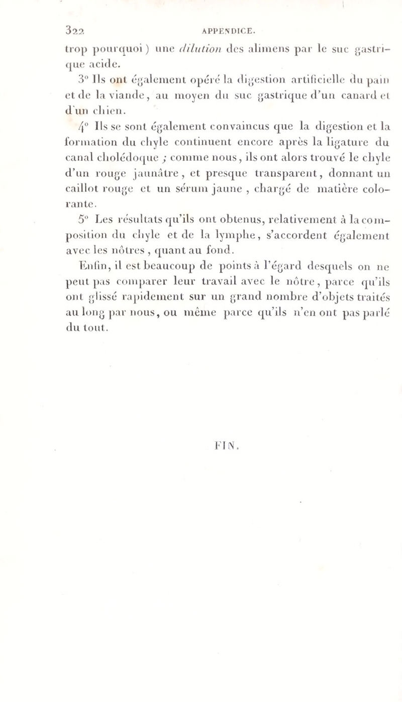 trop ])oiirquoi ) une dilution tics aliniens par le suc gastri- ([iie acide. 3“ lis ont éj^alcnicnt opéré la dijjestion artificielle tlupain et (le la viande, au moyen du suc gastrique crun canard et d un cliien. 4“ Ils se sont également convaincus que la digestion et la formation du cliyle continuent encore après la ligature du canal cliolédo([ue ; comme nous, ils ont alors trouvé le chyle d’un rouge jaunâtre, et presque transparent, donnant un caillot rouge et un sérum jaune , chargé de matière colo¬ rante. Les résultats qu’ils ont obtenus, relativement à la com¬ position du chyle et de la lymphe, s’accordent également avec les nôtres , quant au fond. Enlin, il est beaucoup de points à l’égard descjuels on ne peut pas comparer leur travail avec le nôtre, parce qu’ils ont glissé rapidement sur un grand nombre d’objets traités au long par nous, ou même parce qu’ils n’en ont pas parlé du tout. I l N.