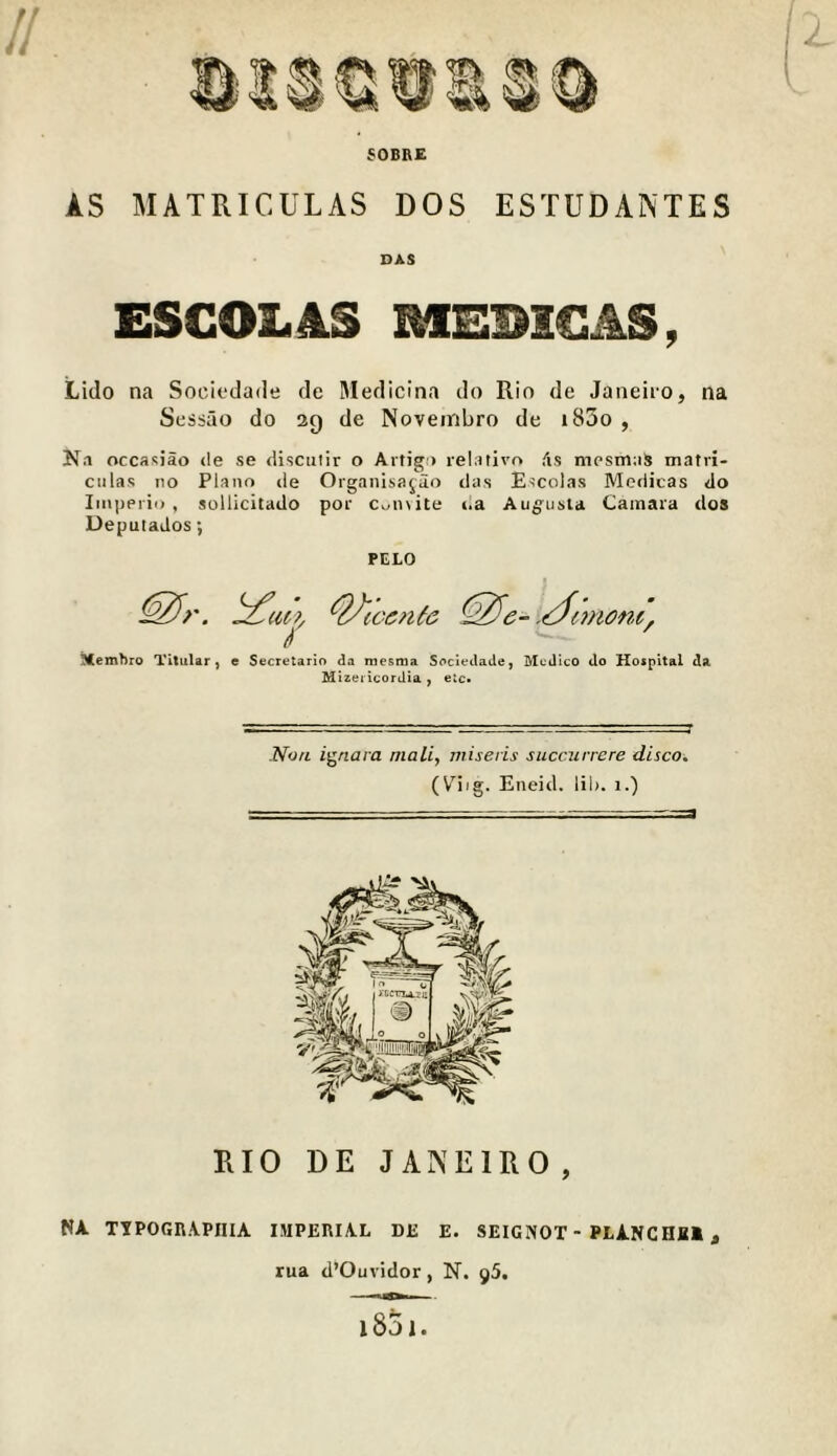 SOBRE AS MATRICULAS DOS ESTUDAINTES DAS ESCOL4S MEBIGAS, Lido na Sociedade de Medicina do Rio de Janeiio, na Scssao do 20 de Novembro de i85o , Na occasiao <le se <liscuiir o Artigi) relativo (is mpsmas matri- culas no Plano de Organisafio das Escolas Mcdicas do Imperil), sollicitado por c,^n\ite da Augusta Camara dos Deputados; PELO ^emhro Titular, e Secretarlo da mesrna Soclectade, Medico do Hospital da Mizet lcordia , elc* ZVcirt ignara mail, viiseris succurrere disco, (V'iig. Eneid. lib. i.) RIO DE JANEIRO , NA TTPor,n.A.pniA imperial de e. seignot-planchhi , rua d’Ouvidor, N. 95. - i85i.