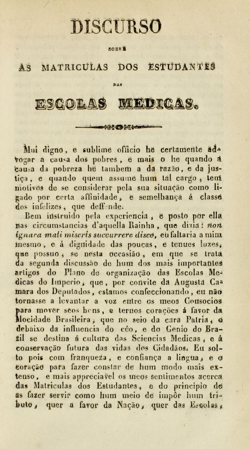 BISCURSO SOB1!i As MATRICliLAS BOS JESTUDANtE^ S}A9 ~ —iJS'gOSdt'^ Mlii (Rgno, e sublime officio he certamerite Vogar a caU'^a tlos pobres , e mais o he quando ?S 'cauia da pobreza he lamberti a da fazHo, e da jus- tiga, e (piauilo queiu assume hum lal cargo ^ lenl niolivrts do se considerar pela siia situacao como li- gado pnr ccrla affiuidade, e semelhanea a classe dos inft'lizes, que delF nde. Bcin iilslruido pela expcrioncia j e posto pOr ella nas circumslancias d’aqiiella Rainha , que dixia i fiori i^nara mali miseris suceurrcre disco, eii faltaria a niimi inesmo, e i digiiidade das poucas, e tenues !uzes< que possuo ^ se nesta occasiao, em qiie se trala da segunda discuss.io do hum dos mais impcrtatiles artigos do Piano de organizacao das Escolas Me- dicas do Iinperioi que, por convite da Augusta Caa mara dos Depulados, estainos confeccionando, eu nao tornasse a lovanlar a voz rntrc os meo5 Consocios para mover sfeos brns, e ternos coracocs ii favor da Wocidade Brasileira, que no seio da cara Pulrla < €> debaixo da influencia do cco, e do Genio do Bra- til se dcslina ^ cultufa das Sciencias Medicas j e dl coiiservagao fulura das vidas dos Gidadaosi Eu sol- to pois com franqueza, e confianga a lingua> e o) toraQio para fazer conslar de hum modo mais ex- tcnso, e mais appreciaVel os ineos Senlimewlos acercU das IMalriculas dos Esludanles, e do principio do as fazer servir como hum meio de impor hum tri- hutOi quer a favor da Nacao, quer das Eseolas#