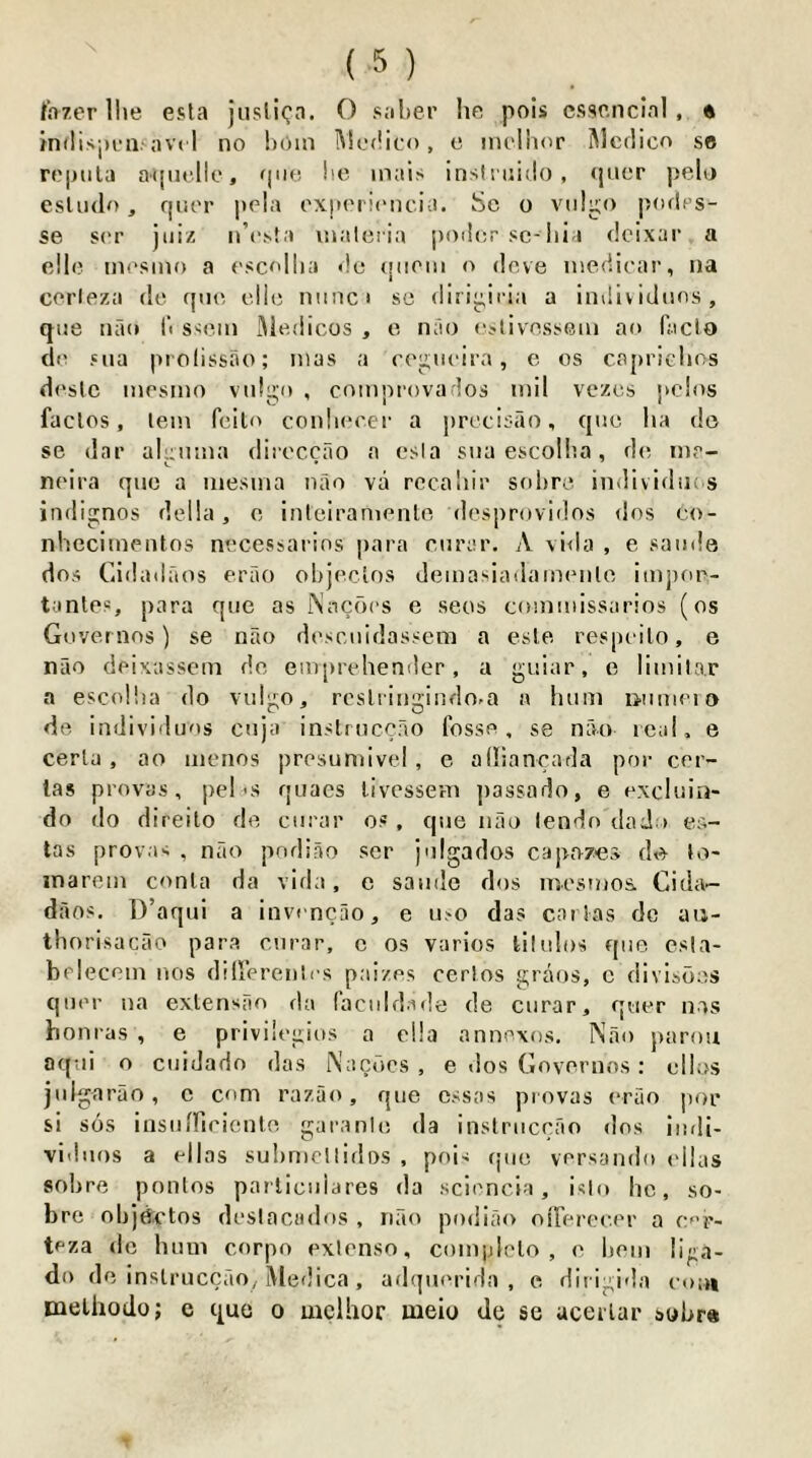 Inzer llie esla jusliQa. O saber he pois cssenclnl, « mdispraravt 1 no bom Medico, e mclbor Medico se repnla atjiielle, fpie, be mais insliuido , (jiier pelo esliulo, f|iier pela oxperiencia. Sc o vidgo podcs- se ser jiiiz n’esta inaleria j)od(;r sc-Ilia deixar a c!lc mesmo a escollia «!e (jiiom o deve niedicar, na ccrieza dc epic die nniici sc dirij^iria a individiios, qne nao b ssem iMcdicos , c nao cjlivcsscm ao facio do sua prolissao; mas a ccjiiieira, e os caprichos desic mesmo vidgo , comprovados mil vezes pcios fades, lem fcilo conliecer a prccisao, qnc ha dc se dar alunma diieccao a esla siia escolba, dc m?- neira qiic a mesma nao va rcca'iir solirc individius indignos della, c inlciramenle desprovidos <ios c<>- nhecimentos nccessarios para enrar. A \i<la , e saiide dos Cidadaos erao objedos demasiailamenlc impor- tantes, para qiie as Nacocs e secs commissarios (os Governos) se nao desciiidassem a esle respeilo, e nao deixassem dc em[)rehender, a guiar, e limilar a escolba do viilgo, rcslringindo-a a hum i>umeio dc indiviiluos enja instrnccao fosse, se nao real, e cerla, ao menos presumivel, e adiancada por cer- las provas, pel's quaes livessem jiassado, e exchiin- do do direilo dc ciirar o.« , qne nao lendo daJ i es- tas provas , nao pndiao ser j'llgados capnzes dc lo- inarcm conla da vida, e samlc dos mesmos. Cida— daos. D’aqui a invencao, e n.'O das coiias dc aii- thnrisacao para enrar, c os varies lilulos qiic csla- belecem nos dilferenlcs paizes cerlos graos, c divisbes qocr na exlensao da facnidade de enrar, quer nas honras , e privilegios a clla annexes. Nao parou aqiii o ciiiJado das Nacbes , e dos Governos : olios julgarao, c com razao, qne cssas provas erao per si SOS insiiiTiciciUo garanic da inslriicrao dos iiidi- vi'hios a ellas suhmeilidos , pois rpio versando cllas sohre pontos parliciiiares da sciencia, islo ho, so- bre objdx'tos deslacados , nao podiao oiTerec.er a c’p- teza dc hum corpo exlenso, comjjlelo , c hem liga- do dc inslruccao, iVledica, adquerida , c dirigi'la co;« melhodo; e quo o uicllior meio do se ucerlar sybr«