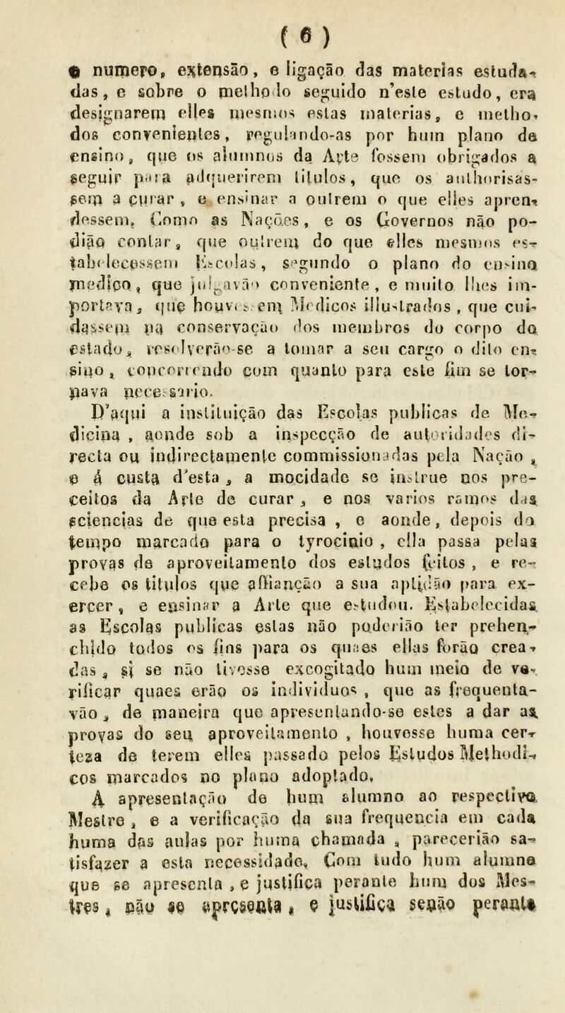 C» nuniero, esitensao, e iigacao das materias estuda- das, e sobre o pact ho lo seguido n’esle estudo, era (lesjgnarem elles ipesnios eslas inaterias, c nielho. dos convenieplos, pegulando-as pnr hum piano da ensino, que os alumnos da Avte fossem obrigados a seguir P'tia adquerireni lilulos, quo os aiilliorisas* peiia a opiar , e ensinar n oulreiii o que elies apren-? dossem, i.omo as Nacdcs, e os Governos nao po- diao conlar, que oulieiu do que ©lies niesioos os-<- tab( lecosseni I'lscclas, S'\giindo o piano do eu>inQ ynedioo, Cjue juljjava ' convenienfe , e ninilo llios iin- porlaia, qsio houvi .v.eni i'.iodicos illu-^lrados , qne cni- dasst'iu 04 ennservacao dos inembros do corpo do eslado, vrsolverao-se a lomar a sen cargo o dilo cii’: giiio, toncorirado com quanlo para esle (im se lor- pava pcce saiio. D’aqul a inslilnicao das Escolas puhllcas de dicina , aonde sob a inspeccao de auloiidades di- recla ou indirectainenlc commissionadas pcla Nacao ^ C ^ custa d'esta , a mocidadc se jnArue 00s pre- ceitos da Arlo de curar , e nos varies ranios das (sciencjas de qne esla precisa , c aonde, depois da tempo marcado para o lyrocinio , clla passa pelas proyas de aproveilamenlo dos eslados feilos , e re- cebe 08 titulos que affiancao a sua aplidyo para ex- ercer , e epsinwr a Arle que e.-fciidou. Eslabclccidas. as Escolas publicas eslas nao podeiiao lor prehen- cbldo todos os fins ])ara os qnaes ellas forao crea-» das j s} se nao livosse excogitado hum ineio de va- rilicar quaes erSo os individuos , que as frequenta- vao , de pianeira quo apresenlando-se eslcs a dar aa. proyas do sea aproveilamenlo , houvosse huma cer-r teaa de terem elloa passado pelos Esludos TdelhodL cos marcados no piano adoplado, \ apresenlacao do hum alumno ao respeclivQ. Meslre , e a verificacao da sua frequencia em cada huma das aulas por huma chamnda , pareceriao tisfaxer a eslo necessidado, Gem ludo hum aluiuno que 88 aprescala . e jusljfica peranlc hum dos Mes- tres, nrm sc aprcscftta» e jusUfica seijao peroalt