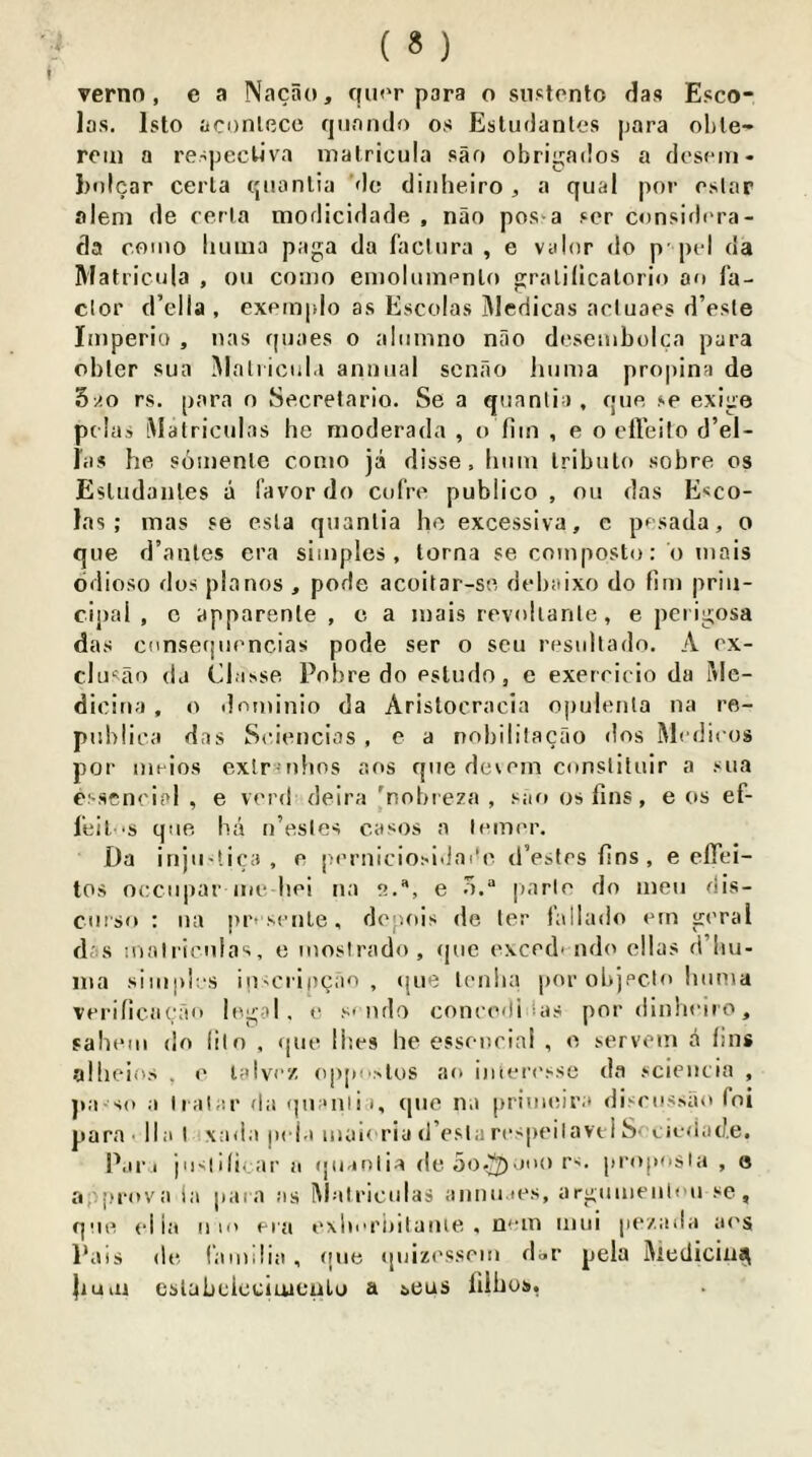 las. Isto aconlccc qiinndo os Esludanles para ol)le- roiii a respecUva matricula sao obrigatlos a dcscni- Jxtlcar cerla qiianlia Mo diiiheiro , a qiial por oslar aleni de cerla modicidade , nao pos*a ser considera- da como liiiuia paga da faclura , e valor do p-pel da Matricula , ou coido eiiioliiinenlo gralillcalorio an fa- clor d’ella , exemplo as Escolas Medicas acluaes d’esle liiiperio , lias quaes o aliimno nao deseiiiboica para obler sua Malricul.i annual scnao huma propina de ?>AO rs. para n Secrelario. Se a quanlia , que se exige pclas iMatriculas he moderada , o hm , e o etVeilo d’el- las he somenle conio ja disse , hum Iribulo sobre os EsUidanles a favor do cofre publico, ou das Esco- las; mas se esla quanlia he excessiva, e pf sada, o que d’anles era simples, torna se composto; o mais ddioso dos pianos , pode acoitar-se debaixo do hm prin- cipal , c apparenle , c a mais revohanle, e perigosa das cnnsefjiiencias pode ser o seu resullado. A ex- clu'ao da (Masse Pobre do estudo, e exerricio da i\le- dicina , o ilominio da Arislocracia opulenta na re- publica das Sciencios , e a nobililacao dos Medicos por meios exlrinhos aos que de^em conslituir a sua esseneial , e verd deira 'nobre?a , saft os fins, e os ef- leil 'S que ha ti’esles casos a lemer. Da injii-lica , e perniciosidai’e tlVstes fins , e eflei- tos oecu|)arme hei na e., e |iarle do men dis- cui'so : iia pr' seiiLe, dopois de ler fallado em gcral dis nialricnlas, e mosirado, ijue exced' ndo cllas d’hu- nia simph s iu'Criocao , ijue tenha por objecto huma vei'ilicaeao logoi, o s'ndo concedi ias por dinhoiro, sahtMii do lilo . que ihes he esseucial , e servem & fins alheios . e lolvez oppo>los ao imori'sse da .sciencia , jia so a lialar da qnonli i, quo na primeira discossao fni para - lla I xada pej.i uian-riu d’estarospeilavei Soeiedad.e, P.in josiificar a quanlia de 5o.^-mo r'. proposla , 8 a.-.prova la jiaia as Malriculas aimiiaes, argumeulou sc, que el ia u m era exlicriiitaiue , nem iniii pezada ai'S Pais de familia , que (|uiz('sscm dor pela Medicin^ }mai eslabclcciuiculo a ^eus filhos,