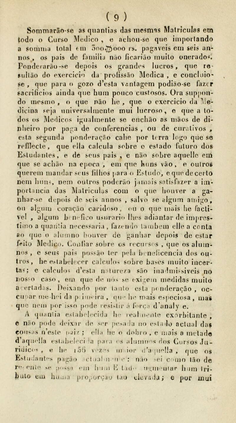 Sommarao'se as qiianlias flas mesmas Malrlcnlas em ^odo o Curso IMedico , e acliou-srt que iinpoilando a soinina total fin ooo^Jooo is. pagaveis eui seis an- nos , os pais do t'ainiiij nao licariao inuilo unerados, Ponderarau-se depois os grandos lucros, que re- fullao do exorciclo da prollssao Medica , e concloio' se , quo para o gozo d’esta Vi'.nlagem podiao-se faztr sacrllicios ainda que hum pouco custosos. Ora siippoii- do inesmo , o que nao he , que o cxercicio da llle- dioina seja uuiversaliucnte mui lucroso, e que a lo- des os Medicos igiialinenle se eiichao as uiaos de di- nheiro por paga de conferencias , ou de ciiralivos , etta segiinda j»ondorucno cahe por terra logo que se relilecle, que ella calcula sohre o esiado fuluro dos Esludaules, e de sous pais , e niio sohre aquellc em que se achao na ejKica , em que hiins vao, e oulros querem luaudar sens lillios para o Esludoj eqiiedecei to nem Imu-;, ueiu oulms poderao jamais solisfazer a iin- porUiicia das MalriciiLs com o que hoover a ga- nhar-.xe depois de stis annos , salvo se algiim amigo, ou algiiiu coracao caridoso, ou o que luais he racli- vel , alguiu h n-fico usurario Ihes adiantar de impres- tiiuo a qiiaiitia nocessaria , fa/.eiido lamhom elle a conla 80 que o aliimno hoover de gauhar depois de eslar frito Medico, (inollar sohre os locursns , ijue os alum- nos , c sens ]»ais possao ter pida In uelicencia dos ou- tros, he Pflahelecer calculo- sohre bases muito iucer- las; e caloulos d’esla uatiire/a sao iiia liuissiveis no iiossn caso , ern que de o6> se cxigem medidas muito a tTladas. Iteixando por laulo esla p< iideracao , oc- cuoar me hei da p iiu> ira , iiue lie inais esjicciosa , mas qoe iK'ui jior is«o pode lesi-hr a lurca d'analy e. A (joaniia eslahclecida he real iieote cxorhilanie , e nao pode deixir d(^ ser jie.^a ia no esla Jo actual das eou'i.is n’este oai/. ; olia he o dohro , c mais a metado d aqiiella esiahelee.i >a para os aliimo''s rtos Cursos du- ridice-, e he i5t) vez *- 111 ior u’a pie!!a , que os EsIui!aiit'-s pagfK) ci lal I!’ll e ; u;‘io >ei c uuo lao de re. enle ^e .-III h i.II ii lad-, m'ln iiUir hum Irl- hulo cm huuia pi o^mrcjo lao eievada; e pur mui