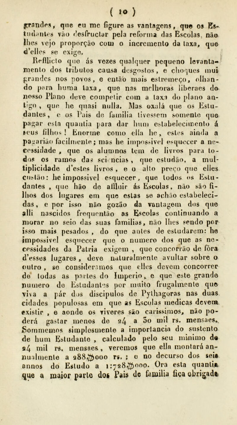 ( «») prandfs, que fu me figure as vantagens, qu« os Ks- tiul.inles vao <lesfructur pela reforma das Escolas, nao Ihes vejo propor^ao com o incrciuento da laxa, que d’elles se cxigo. RefUiclo quo ds vezes qualquer pcqueno levanta- mento dos tribulos causa dcsgoslos , e clioques mui grandcs nos povos, e entab inais estremeco, olhan- do para huma laxa, que nas mclhoras liberaes do nosso Plano dove competir coin a laxi do piano an- ligo , que he quasi nulla. Mas oxald que os Estu- dantes, e os Pais do familia livesseni somente que pagar esla quaiilia para dar hum eslabelecimenlo d sous lillios ! Enortne como ella he, esles ainda a paga riao facilmenle; mas he impos.'ivid esquecer a ne- cessidade , que os aluu^inns tern de livros para lo- dos os ramos das sci> ncias , que estudao, a mul- tiplicidade d’estes livros , e o alto preco que dies cuslao: he impossivel esquecer, que lodos os Eslu- dantes , que hao de aiiluir As Escolas, nao sao fi- Ihos dos liigares em que eslas se achao eslabeleci- das, e por isso nan gozao da vautagein dos que alii nascidos frequontao as Escolas conlinuando a niorar no seio das suas familias, nao Ihes sendo por isso mais pesados , do que antes de esludarem: he impossivel esquecer que o numero dos que as ne- cpssidades da Palria exigein , que concorrao Je fora tl’esses lugares , Jeve naluralmenle avullar sobre o oulro , so consideramos que dies devcm concorrer de lodas as partes do Imperio, e que este grande rumero do Estudantes por mtiito frugalmento quo viva a par dos discipulos de Pythagoras nas duas cidades populosas ein que as Escolas luedicas dcveia existir , e aonde os riveres sao carissimos, nao po- derA gastar inenos de 24 a 3t> mensaes,. Sornmemos simplesmenle a imporlancia do sustento de hum Esludante , calculado pelo scu inlnimo d« 24 niil rs. mensaes, vercinos que ella inontarA an- nualmenlo a 288^000 rs. ; o do decurso dos sei# onnos do Estudo a 1:728^000. Ora esta quanlU que e maior parlo dof Pais de familia lica ubrigadc: