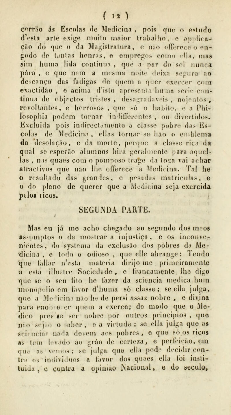 C^rrfio ds Esonlas <le iMerlicina , pois fpic o pi«liiflo d’esla arte exige ntiiito iiiaior traljalhn. e applira- Cilo do fjiic o da Magislraliira, e n.io <ifr< rPo<'o en- godo do Ijiilas Iioiiims, e eni|)reg(*s 001110 o!ia, mas siiTi liunia lida conliniia , quo a par do sol minca pdra , c quo noin a mosma n.iil.i! <loixa sogora ao de^caiico das fadigas do qioMn a qocr exorcer com exaclidao , e acima d’islo aprosoola liii na .-erlo con- tiniia do obji-ctos liistes , ile.-agiadav.'is , nojpiilos , revollantes, o horro.'-os , quo ■^6 o haljilo, o a Phi- losopliia podem loriiar io lilloronlos , 011 diverlidos. Excliiida pois indirccUonoiitc a cia<so pobro das Es- colas de Mediciiia , ollas lornar so ban o omblcnia da desolacao, e da moile, p('rquo a olasso rica da qiial so osperao aluinnos hiia gera.luienle jiara aqiiel- las , n.is quaes com o pomposo Irago da lo'j:a vai aebar alraclivos que nao !ho oiTereco a Mcdb iiia. 'Pal he o rosullado das grandes, c posadjs matriculas, e o do |dano de qiierer que a lUedicina seja excrcida pcIo« licos. f SEGUNDA PARTE. / Mas ou jd me acho chegado ao sogundo dos moos as'umptos o de mo.--lrar a iiijiKlica , e os iiicoiive- nienles, do sysloma da exclusao dos pohies da Me- diciua , e lodo o odioso , que elle abrange: Tciido que rallar ii’osla materia dirijo me primeiraaienle a esia illuflre Sociedade , e rrancaiiiente Ihe digo que se o sen hlo he I'azer da scicncia medica hinu iiioiiopulio cm favor d’huma so classe ; se ella julga, que a Mt' liriu.i nfio lu- de persi assaz nobre , e divjiia para 0110!)'0 ei‘ (|iiem a oxerce; de modo (|ue o Me- dico prec- go >00 iiohre por oulros principios , (jue n;:o sej.io o sabor , 0 a virlude ; se olla julga que as scioru’ias uada dcviMii aos pobros, e que so os ricos as lem b vado ao grdo dc corleza, e porlbioao, em quo as veuios ; se julga que ella pode decidir con- tra os individuos a lavnr dos quaes ella loi insll- lulda , c coaUa a opinido ISacioaal, e do seculo,