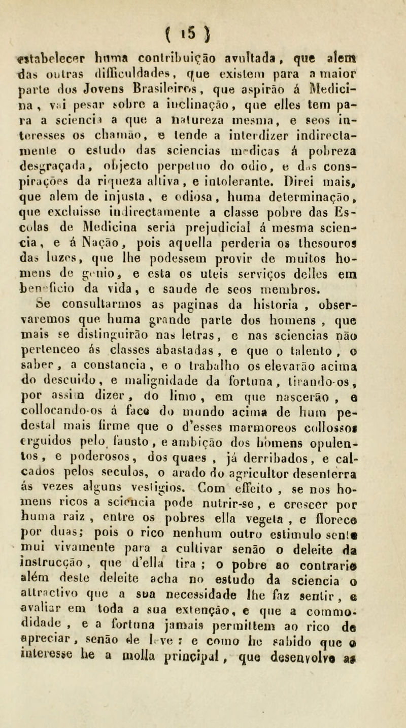 «tabrlecflr linma conlrihiilcao avnltarla, que alem das oiilras (lilFicuIdadps, que exisleni para a tnaior parle ilos Jovens Brasileiros, que aspirao & Rledici- iia , v.ti ppsar sobre a iuclinacao, que elles tern pa- ra a scienci t a que a na<ureza inesiua, e sees in- teresses os cliamao, e lende a inlerdlzer indirecla- nieule o esiudo das sciencias nifdicas h pohreza desj^ragada, oltjeclo perpeltio do odio, e d.iS cons- piracops da riqueza alliva , e inlolerante. Direi luais, que aleni de injusla , e odiosa, huma delerminaQao, que excluisso iii lirectaineute a classe pobre das Es- ci'las de Medicina seria prejudicial a inesma scien- cia, e dNacao, pois aquella perderia os ihcsouros das lazes, que Ihe podessein provir de muitos ho- nicus de geiiio, e esta os uleis services dellcs era ben Ticio da vida, e saude de sens luembros. Se consuUaruios as paginas da hisloria , obser- varemos que huma gr.Tude parle dos hoinens , que mais se disliuguir3o nas lelras, e nas sciencias nao perlenceo is classes abasladas , e que o laleuto , o saber, a constancia , e o Irabalho os elevarao acima do descuido, e malignidade da forluna, liratnlo os, por assi a dizer, do llnio , em quo nascerao , a collocando-os a face do mundo acima de hum pe- destal mais lirme que o d’esses mormoreos collossoi erguidos pelo (austo, e ambicao dos libinens opulen- los, e podcrosos, dos quaes , ja derribados, e cal- cados pelos seculos, o arado do agricullor desenlerra as vezes alguns vesligios. Com effeito , se nos ho- inens rlcos a sciencia pode nulrir-se, e crcscer por huma raiz , cnlre os pobres ella vegela , e floreco por duas; pois o rico nenhum oulro eslimulo scDlS niui vivamcnle para a cullivar senao o deleite da inslruccao, que della lira ; o pobre ao conlraritt al^m desle deleite aeba no esludo da sciencia o allracllvo que a sua necessidade Ihe faz senlir, e ayaliur em toda a sua extengao, e que a commo- didade , e a fort iina jamais permitteni ao rico do epreciar, senao de h ve : e como lie sabido que o luteresse be a moHa principal, que desenvolvo a«