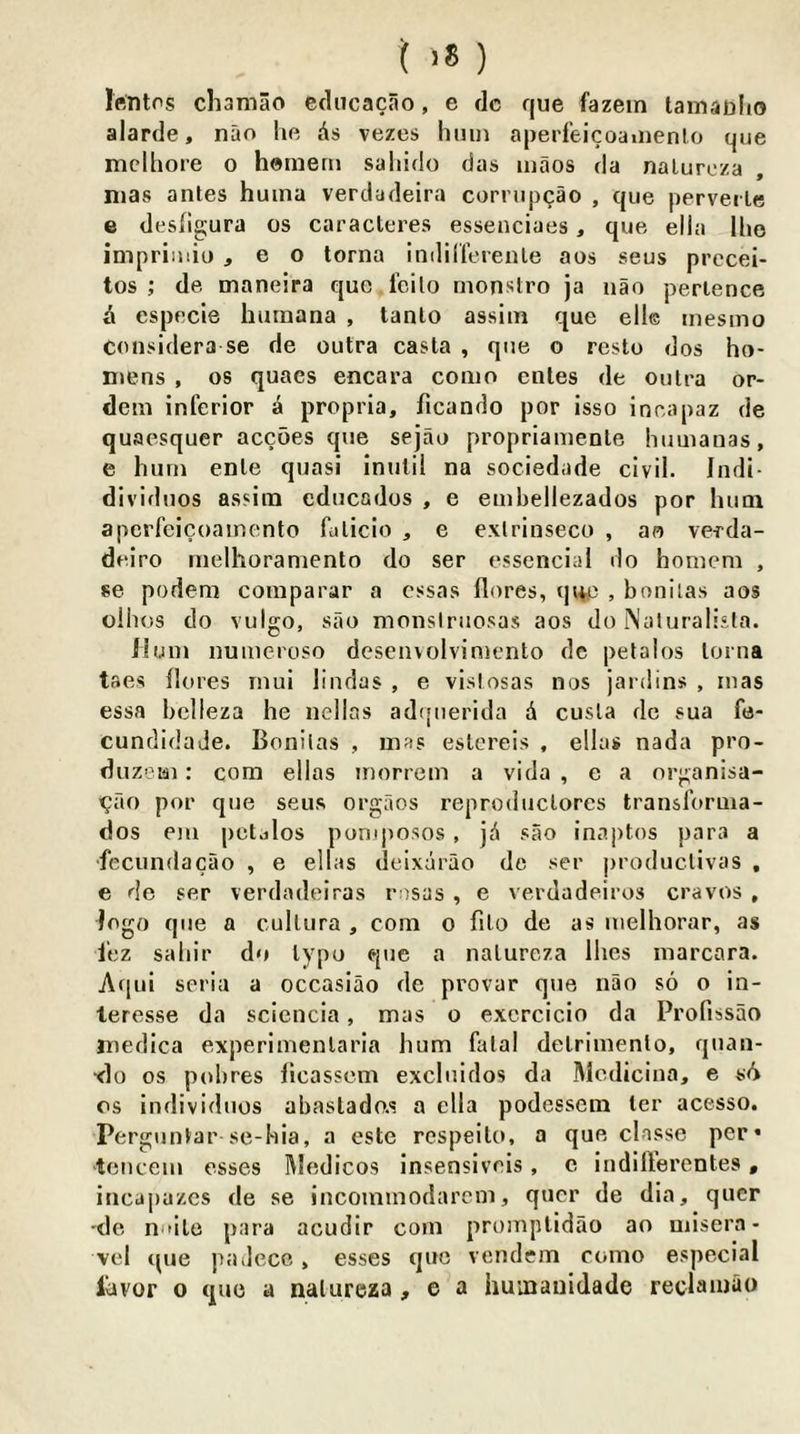 Irtntos cliamao ediicacao, e dc que fazein tainaDlio alarde, nao he As vezes hiiui aperfeicoaiiienlo que mclhore o hemem saliido das maos da naluroza mas antes huina verdadeira corrupcao , que perverle e desligura os caracteres essenciaes, que ella Iho impriinio , e o lorna indiil’erenle aos seus prccei- tos ; de maneira quo fcilo monstro ja nao perlence a especie humana , tanlo assim que elle mesmo Considera se de outra casta , que o resto dos ho- mens , os quaes encara conio enles de outra or- detn inferior a propria, ficando por isso incapaz de quaesquer accoes que sejao propriainente humauas, e hum enle quasi inulil na sociedade civil. Indi- dividiios assim educndos , e embellezados por hum apcrfeicoamento futicio , e exlrinseco , ao verda- deiro luelhoramento do ser essencial do homem , se podem comparar a cssas (lores, (p+p , bonilas aos olhos do vulgo, sao monslruosas aos do Naturalisla. ilum numeroso dcseuvolvimento dc petalos lorna taes (lores niui lindas , e vistosas nos jardins , mas essa belleza he nellas adqtierida A cusla dc sua fe- cundidade. Bonilas , mas eslcreis , ellas nada pro- dnzem: com ellas inorrem a vida , e a organisa- ^ao por que seus orgaos reproduclores transforma- dos em petalos pomposos, jA sao inaptos para a ■feciindacao , e ellas deixArao de ser produclivas , e de ser verdadeiras rosas , e verdadeiros craves , logo que a cullura , com o filo de as uielhorar, as I'ez sahir do Ivpo que a naluroza Ihcs marcara. Aqiii seria a occasiao de provar que nao so o in- leresse da scicucia, mas o excrcicio da Profissao medica experimenlaria hum fatal delrimenlo, quau- xlo os pobres (icassem excluidos da Mediciua, e sA os individuos abastado.s a ella podesscm ler acesso. Perguutar se-hia, a este rcspeilo, a que classe per* tenceiu esses l\ledicos insensivnis, c iiidillerentes, iuca|)azcs de se iucommodarem, qucr de dia, qucr de n*'ile para acudir com promplidao ao misera- vel (pie pailecc, esses quo vendem como especial lAvor o que a naluroza, e a huinauidade reclamao