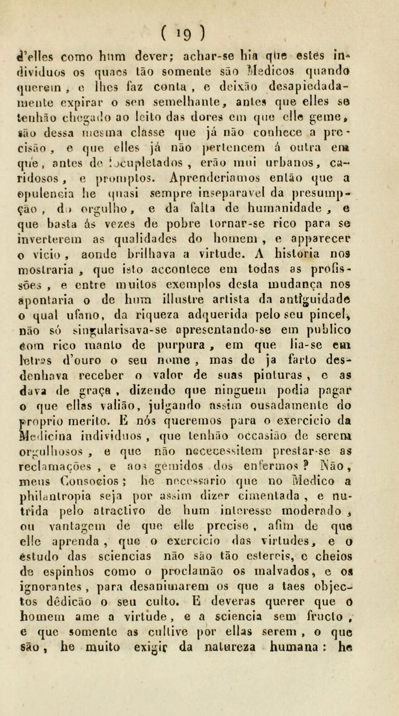 <iVlIcs como hum dever; achar-se hla qlie esies in* dividuos os qunos lao someiile sao liledicos quando querein , c llics laz conla , e deixao dosapicdada- ineiile expirar o son seinelhanle, anics qiie dies se Icnhao clicgado ao leilo das dores em quo die geuie, sao dessa iiicsina dasse qne ja nao conlicce a pro- cisao , e quo elles jA nao j)erlcncern A oulra em qne, antes do ijcuplelados , erao mui nrhanos, ca- ridosos, e prornplos. Aprendcriamos enlao que a opuleneia he (|uasi sempre inseparavel da presuinp- ?ao , dif orgulho, e da falla de huinanidade , e que hasta As vezes de pobre lornar-se rico para se invertorein as qualidades do hoineni , e apparecer o vicio , aonde brilhava a virtude. A hisloria nos moslraria , quo islo acconlece eni todas as profis- soes , e cntre inuilos exemplos dcsla inudanca nos apontaria o de hum illuslre arlista da antlguidade o qual ufano, da riqueza adquerida pelo sen pincel^ nao so sinrularisava-se aprescntando-se em publico rico inanto de purpura , em que lia-se eai letrss d’ouro o seu ntune , mas de ja farto des- denhava receber o valor de suas pinluras , c as dava de graga , dizeiido que ninguein podia pagoar o que dlas valiao, julgando assim ousadamenle do proprio raerito. E n6s queremos para o exercicio da Mcflicina individuos , que lenhao occasiao de sercra orgiilliosos , e quo nao nccecessilem prcslar se as reclamacoes , e ao^ gemidos dos enfcrmos ? iS’ao, mens Consocios; he nocossario que no Medico a phllaiilropia seja por assim dizor cimenlada , e nu- trida pelo atraclivo de hum inloressc moderado , on vanlagcm de quo elle precise , afim de que ellc aprenda , que o exercicio das virludes, e o estudo das sciencias nao sao tao esiercis, c cheios de espinhos como o proclainao os inalvados, e oa ignorantes , para desanimarem os que a taes objec- tos dedicao o seu culto. E deveras querer que o homem ame a virtude, e a sciencia sem fruclo , e quo somente as cullive j)or ellas serein , o que sao, he muito exigir da natureza humana: he