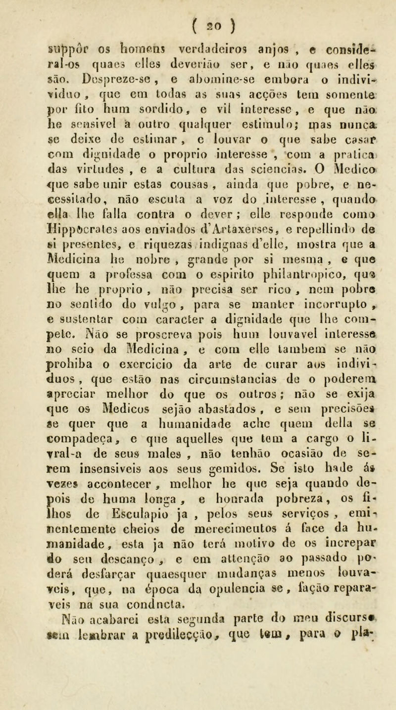 silppor 05 hoinens vcrdadeiros anjos , e cnnside- ral-os quaes (dies devoriao ser, e ii.io quaes elles sao. Dospreze-se , e aboiniiie-se embora o indivi* xiduo, quo cm lodas as suas acebes teiu soinenle per lito hum sordido, e vil interessc, e que nao. he soiisivel a outro qualquer eslimulo; mas nuiica. sc deixe de eslimar , c louvar o que sabe casaf cem dij>;iiidade o proprio interessc , com a pralicai das virludes , e a cultura das scienclas. O Medico que sabe unir estas cousas , ainda que pobre, e ne- cessilado, nao escula a voz do inleresse , quando ella llic falla contra o dever; die responde como Hippocrates aos enviados d’Artaxerses, e repdlindo de si presentes, e riquezas indignas d’cllc, inostra que a Aicdicina he nobre , grande por si inesma , e que quem a professa com o espirito philantropico, qu'3 Ihe he proprio , nao precisa ser rico , ncm pobre no sent!do do vulgo , para se manter incorrupto , e suslentar com caracter a dignidade que Ihe com- pete. Nao se proscreva pois hum louvavel inleresse no seio da Medicina, e com die lambem se nao prohiba o excrcicio da arte de curar aos indivi' duos, que estao nas circumstancias de o poderem aprcciar mdhor do que os outros; nao se exija que os Medicos sejao abastados , e sem precisoes ae quer que a humanidade ache quem della se compadeca, e qiie aquelles que torn a cargo o li- ▼ral-a de seus males , nao tenhao ocasiao de se- rem insensivds aos seus gemidos. Se islo hade veze» accontecer, mdhor he que seja quando do- pois de huma longa , e honrada pobreza, os fi« Ihos de Esculapio Ja , pdos seus services , emi- ncnlcmente cheios de merecimentos a face da hu- manidade, esta ja nao tera motivo de os increpar do sen descanco , e em atlcucao ao passado pO' dera desfarcar quaesquer mudanijas ineoos louva- vcis, que, na b])oca da opulencia se, lagao repara- veis na sua condneta. Nao acabarei esta segunda parte do meu discurs# •em lembrar a predileevilo, que Um / para o pla-