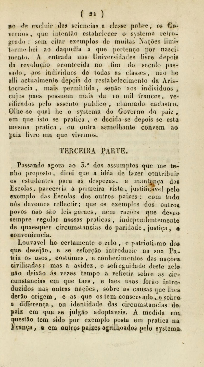 ( ) BO rxclnir flas sclenci.'is a chisse pol>re, os 6o- veriios , tjuc inlonlao eslabeleccr o SNsloina relro- grailu : soin cilar excuiplos dc inuilas Nacocs liinl' l.ii iii'i lici ao (laf|iieHa a que perlcnco por nasci* jnciilo. A enlrada iias Univerj-idailes livre depoia da rcvolucao aconlecida no fini do scciilo |)a8- sado, aos individuos de lodas as classes, nao ho alii actualiuenle depois do rcslabclecimenlo da Aris- locracia , inais perinlllida, senao aos individuos , ciijos paes possuein niais de lo mil IVancos, ve- Fifioados polo assenlo publico , cliamado cadaslro. Olhc-se qiial he o sysleaia do Governo do paiz , etn que isto se pralica , c dccida-se depois se esta niPSiiia pralica , ou oulra semelhanle coavem aa paiz livre em que vivemos. TERCEIRA PARTE. Passnndo agora ao 5.® dos assumptos que me te- nho j)roposto, direi que a kl6a de fazer conlribuip os esludanles para as despezas, e manl^ca da* Escolas, paieceibi i primeira visla , jusUht^vel pelo excmplo das Escolas dos outros paizes : com tudo nos deveijios rcfleciir; que os exemplos dos oulrot povos nao sao leis geraes, nem razoes que devao seinpre regular uossas pralicas , indepondenteinenle de qnaesquer circumslancias dc paridade, justica , « eonveniencia. Louvavel he certamente o zelo , e palriolimio do* que desejao, e se esforgao inlroduzir na sua Pa- tria os usos, costumes, e conheciincnlos das nacoc* civilisados ; mas a avidez, c sofreguidade desle zelo nao deixao ds vczes tempo a reflelir sobre as cir- cunstancias em que laes, e lacs usos I’orao inlrO' duzidos nas oulras nacoes, sobre as causas quo Hies derao origem , e as que os lem conscivado . e sobre a differenga, ou idenlidade das circumslancias do. paiz em que se julgao adoplaveis. A medida em. questao lem sido por exempio posta em pralica na Fcanga, « em oulros paizes agnlhoados pelo syslcma