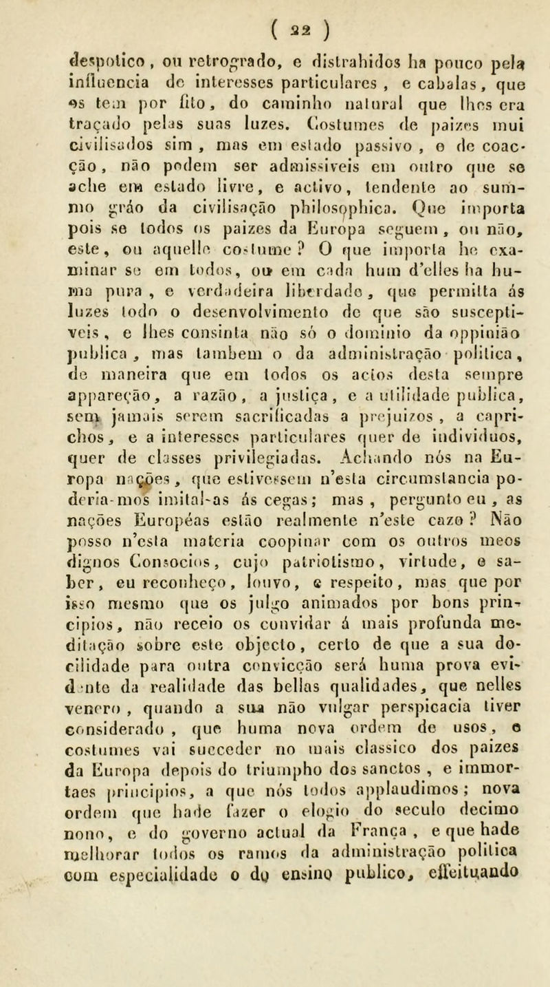 ( 2^2 ) flespotico , on retro^rado, e dislrahidos Iia ponco peU influencia dc inleresses particulares , e cabalas, que os te;n por (Ito, do caininho naloral que Ihes era tracado pelas suas luzes. Clostumes de paizes inui civilisados sim , mas ein esiado passive , e do coac- cao, nao pndein ser admissiveis ein oiilro que so ache eiw esiado livre, e acUvo, lendeiile ao sum- nio p;rao da civilisagao philospphica. Que iinporta pois se lodos os palzes da Kiiropa sogueoi, oii nao, esle, ou aqiielln co'hune ? 0 que iii)]iorla lui oxa- niinar se ern lodos, ou> ein cada hum d’clies lia hu- Mia pnra , e verdadeira libf idado, (|ug permilta ds luzes todo o desenvolvimento dc que sao suscepti- vcis , e Ihes consinla nao so o doininio da oppiuiao pubhea , mas lainbem o da adminislracao polilica, dc innneira que em lodos os acios desta sempre apparecao, a razao , a juslica , e a ulilidade publica, sem jamais serein sacrilicadas a prequizos , a capri- chos, e a inleresses parliciilares quer de iudividuos, quer de classes privllegiadas. Acluindo nos na Eu- ropa nnQpes, quo eslivessem u’esla circumslancia po- deria mos iniilahas Ascegas; mas, pergunlo eu , as nagoes Europeas eslao realmenle n’esle cazo ? Nao posso n’csia materia coopinar com os oulros ineos dignos Consocios, cujo palriolismo, virtude, e sa- ber, eu reconheco, loiivo, e respeito, mas que por isso mesmo que os julgo aniinados por bons prin-- cipios, nao receio os cuuvidar d mais profunda me* ditagao sobre esle objcclo, cerlo de que a sua do- riiidade para nutra conviccao serd huina prova evl* d-utc da realidade das belias qualidades, que nelles venoro , quandn a siu nao vulgar perspieacia liver Gonsiderado , que huma nova ordein de usos, o costumes vai succedcr no mais classico dos paizes da Europa depois do Iriumpho dos sanctos , e iinmor- taes priucipios, a que nos lodos applaudimos; nova ordem que hade fazer o elogio do seculo decimo nono, e do goveriio actual da branca , e que hade nielliorar lodos os raiuos da adininistragao polilica com especiulidade o dq ensino publico, effeituaudo