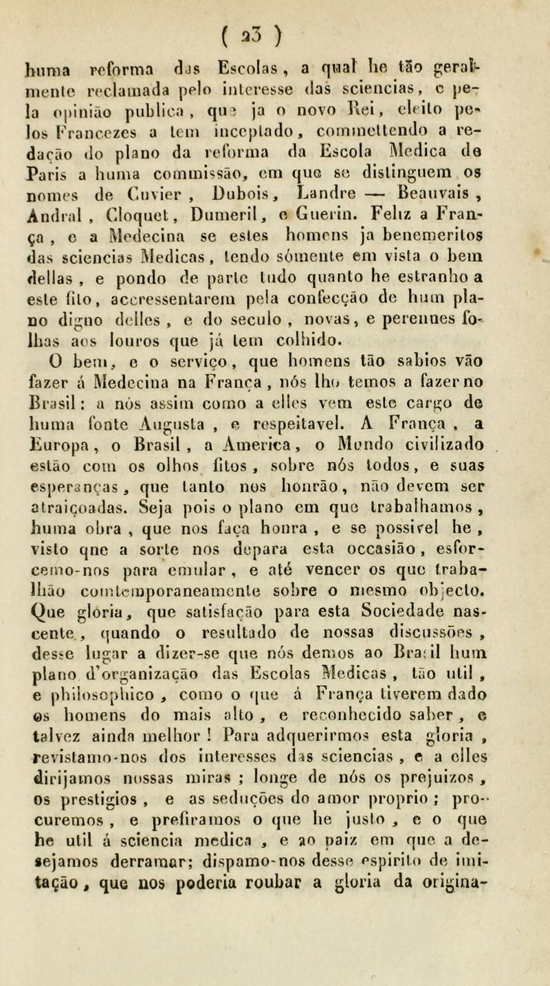 ( ^3 ) himia rofornia djs Escolas, a qual he t5o g:eral«- menlc reclauiada pelo iiilcresse <las sciencias, c pe- la opiniao public;), qin ja o novo llei, cleilo po- los Francezes a lein inccplado, comincllendo a re- dacao do piano da leforina da Escola Medica de Paris a huma comnhssao, citi quo so dlsllnguem os noincs de Cuvier, Dubois, Landre — Beaiivals , Andral , Cloquet, Dunieril, o Guerin. Feliz a Fraa- ga , e a Medecina so esles honiens ja benemerilos das sciencias Medicas, lendo soinente eiu vista o bein dellas , e pondo de parte ludo quanto he estranho a este lilo, accrcssentarein pela confeccao de hum pia- no digno delles , e do seculo , novas, e perennes fo- lhas aes louros que ja lein colhido. 0 bem, e o service, que homens lao sabios vao fazer a Medecina na Franca, ii6s Iho teinos a fazerno Brasil: a nos assiin corno a olios vem este cari>;o de huma fontc Augusta , e rospeitavel. A Franca , a Europe, o Brasil, a America, o Monde civilizado estao com os olhos fitos , sobre n6s todos, e suas esperancas, que tanlo nos hoiirao, nao devem scr atraicoadas. Seja pois o piano cm quo trabalhamos , huma obra , que nos faca honra , e se possirel he , vislo qne a sorte nos dcpara esta occasiao, esfor- ceino-nos para emular , e atd veneer os que traba- lliao coiutciuporaneamcnle sobre o niesino objeclo. Que gloria, que satisfacao pai’a esta Sociedade nas- cente, quando o resultado de nossas discussoes , desse lugar a dizer-se que nos demos ao Braiil hum piano d’organizacao das Escolas Medicas , tao util , e philosophico , como o )[ue a Fi anca tiverem dado es homens do mais alto, e reconhccido saber, e talvez ainda melhor ! Para adquerirmos esta gloria , revistamo-nos dos inleresses das sciencias , e a dies dirijamos nossas miras ; longe de n6s os prejuizos , os prestigios , e as seducocs do amor proprio; pro-- curemos , e prefiramos o que he justo , e o que he util d sciencia nicdica , e ao paiz em quo a de- aejamos derramcr; dispamo-nos desse espirito de imi- tagao, que nos poderia roubar a gloria da origina-