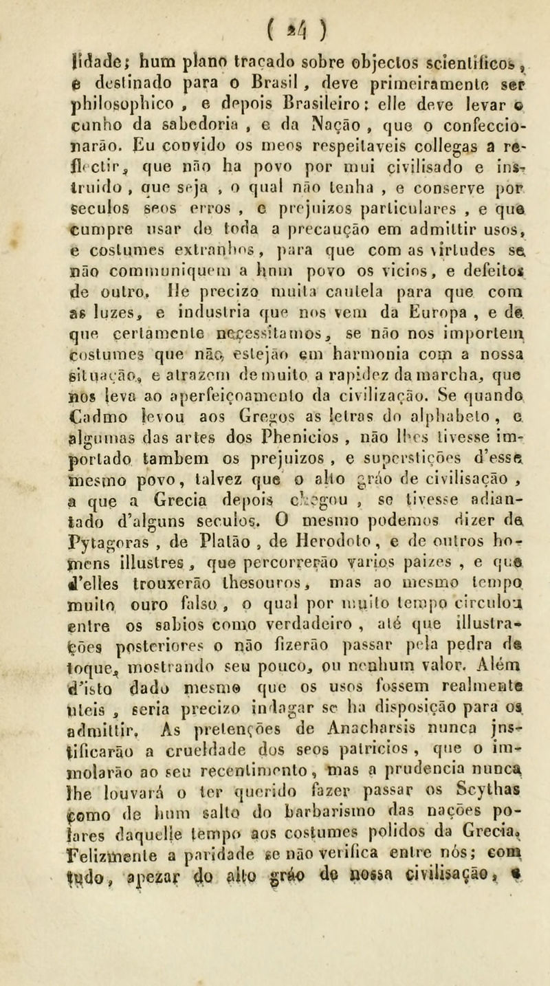 lidade; hum piano tracaclo sobre objeclos scienlificos», e dcsiinado para o Brasil, deve primeiramenle ser philosopbico , e dopois Brasileiro; elle deve levar o ciinho da sabedoria , e da Nacao , que o confeccio- rarao. ]Eu convido os n)eos respeilaveis collegas a re- flcctif'^ que nno ha povo per imii civilisado e ins^ Iriiido , que seja , o qual nfio leuha , e conserve por seculos sees erros , e prcjuizos parlicularrs , e que cumpre iisar do loda a precaucao em admiltir uses, e coslumes extranbos, ])ara que com as \irludes se nao communiquem a hmii povo os vicios, e defeito* de outro, lie precizo nuiita caulela para que com as luzes, e induslria que nos vein da Europa , e de. que cerlamcnle neipessitamos, se nao nos imporlem costumes que nac, eslejao em hannonia com a nossa situacao, e alrazem demuilo a rapidez da marclia, que nos leva ao aperfeicoamculo da civilizacao. Se quando Cadmo levou aos Gregos as lelros do olphabelo , c plgumas das artes dos Phenicios , nao ll'cs livesse im- porlado tambem os prejuizos , e supcrslicoes d’esse inesino povo, lalvez que o alio griio de civilisacao , a que a Grecia depois cl^vgou , so livesse adian- lado d’alguns seculos. 0 mesnio podemos dizer de Pyta goras , de Plalao , de Herodoto, e de oulros hor jncns illustres, que percorrerao varios paizes , e quo d’elles trouxerao ihesouros, mas ao incsmo tempo muilo ouro falso , o qual por unjito tempo circulou enlre os sobios como verdadeiro , ate que illuslra- ieoes postcriores o nao fizerao passar pela pedra d« toquCj, inostrando seu pouco, on neahuin valor. Alem d’isto dado niesni© quo os uses fossem realmente nleis , seria precizo indagar se ha disposicao para os. admittir. As pretenedes de Anaebarsis nunca jns^ tificarao a crueldade dos sees patrlcios , que o im- inolarao ao seu recenlimento, mas a prudencia nunca Ihe louvara o Icr quendo fazer passar os Scythas pomo de hum sallo do barbarismo das nacoes po- lares daquelie tempo aos costumes polidos da Grecia, Felizmeiile a paridade. go nao veiilica entre n6s; com ijndo, apezar do alto grio do nossa civilisacao, •