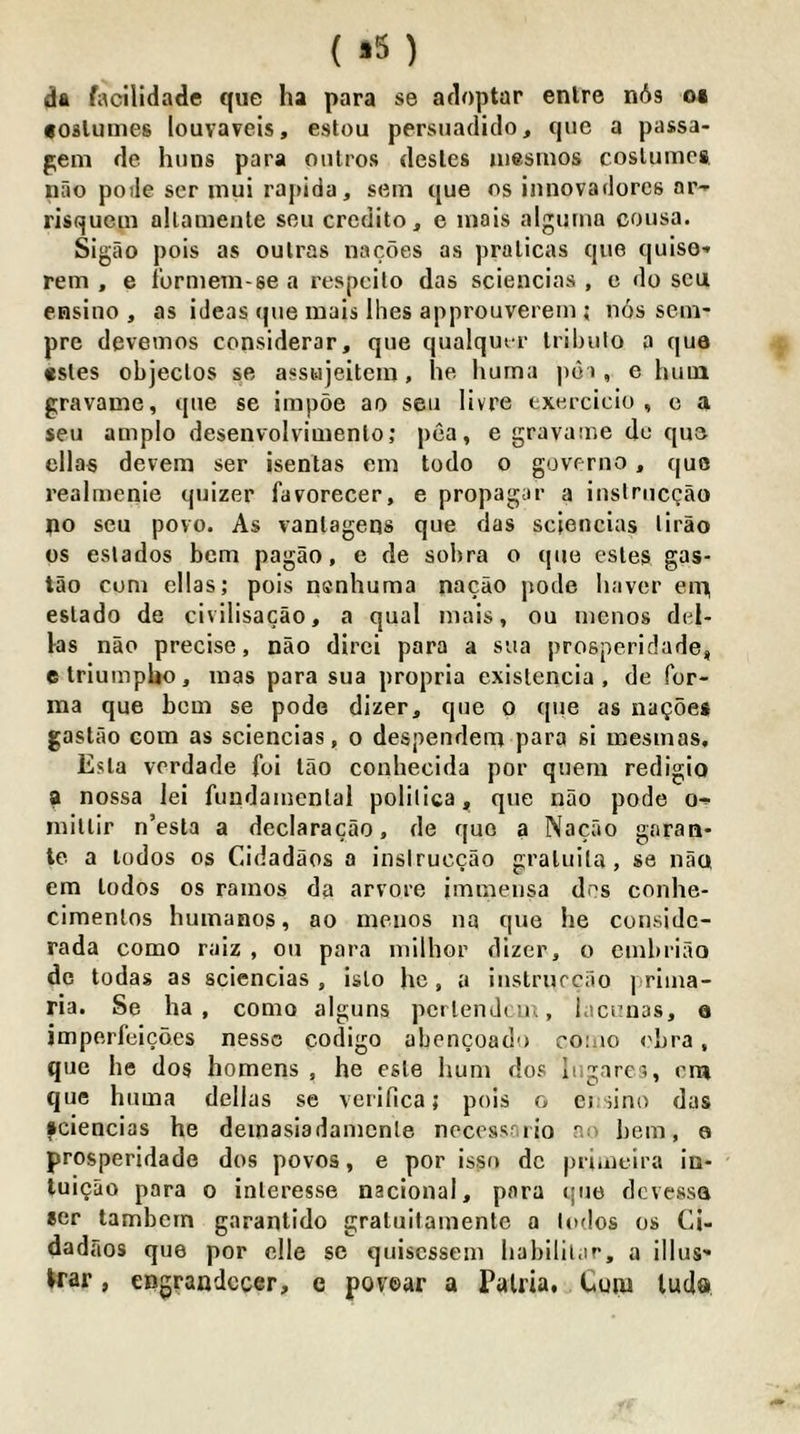 ( »5 ) da facllidade que ha para se acloptar enlre n6s oi foslumes louvaveis, estou persiiadiclo, que a passa- pem de huns para oiilros desles uiesrnos costumes nao potle ser mui rapida, setn que os innovadorcs ar-- risquem allameule sen credito, e mais algurna cousa. Sigao pois as oulras nacoes as pralicas que quise* rem , e ibrniem-se a respeilo das sciencias , e do scu ensino , as ideas que inais Ihes approuverem ; nos sein- pre devemos considerar, que qualqutr Iribulo a que «sles objeclos se asswieitem, he huma ]>6i, e hum gravame, que se impoe ao sen livre exercicio , c a seu amplo desenvolvimenlo; pea, e gravame do que ellas devem ser isentas em todo o governo, quo realmenie quizer favorecer, e propagar a iuslrucgao no seu povo. As vanlagens que das sciencias lirao os eslados hem pagao, e de sobra o que estes gas- tao com ellas; pois nenhuma nacao pode haver enn estado de civilisacao, a qual mais, ou menos del- ks nao precise, nao dirci para a sua prosperidade, etriumpUo, mas para sua propria existencia , de for- ma que bom se pode dizer, que o que as naQoes gast ao com as sciencias, o despendem para si mesmas. Esla vordade foi lao conhecida por quern redigio a nossa lei fundamental polilica,, que nao pode o-f mittir n’esta a declaracao, de quo a Nacao garan* le a lodos os Cidadaos a insiruccao gratuita, se naos em todos os ramos da arvore immeiisa dos conhe- cimentos humanos, ao ineuos na que he considc- rada como raiz , ou para inilhor dizer, o embriao de todas as sciencias, isto he, a instrurcao ] riina- ria. Se ha, como alguns pertendem, iaenuas, e imperfeicoes nessc codigo abencoado como <'ljra, que he dos homens , he este hum dos lugarcs, cm que huma dellas se verifica; pois o ensino das fciencias he demasiadamenle necessoiio ao hem, o prosperidade dos povos, e por isso dc primeira in- tuiQao para o interesse nacional, para que devessa ser lambern garantido gratuitamente a lodos os Ci- dadaos que por clle sc quiscssem habililar, a illus' >rar, engrandccer, e povear a PaUia. Cum luda