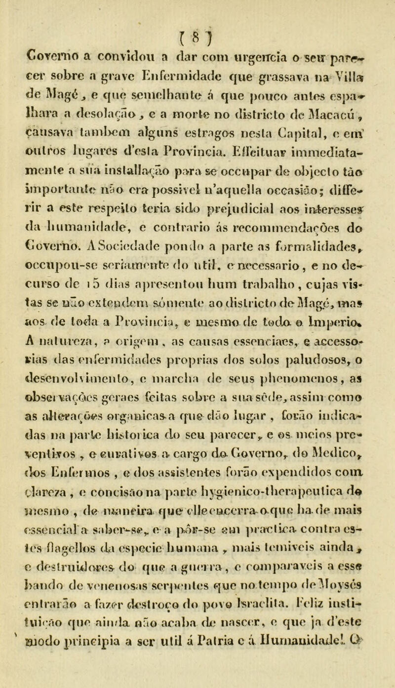 Corcnio a convitloii a dar com urgeiTcia o sew parr- cer sobre a grave Knfcrmidade que grassava na Villa de Mag(ij e quo seninlhaiile a que poiico antes espa^ Ihara a dcsolacilo ^ e a morte no districto de i\Iacacu , causava taml>cm algiins eslragos nesla Capital, o cm’ oiilros Ingai’cs d’csia Provlncia. ElIciliiaF immediata- mcnle a sna inslallaf^rio para se occapar de oljjcclo tao importaiife niio era possivcl u’aquella occasiao; dilTe- rir a este respeilo teria sido prejudicial aos interesses da liuinanidade, e contrario as recomincndaroes do Coverho. ASoci(;dade ponilo a parte as fi>rmalidade3» occnpoii-se seriamente <!o util, enccessario, e no de->^ curso dc I 5 dias apresentou hum trahalho , cujas vis* tas se uHo cxtciKlcm sdmeute ao districto de Mage, mas aos de loda a Proviiiciu, e mesrao cle twda o Imperio* A nalurcza, a origem . as causas essenriaes, e accesso* vias das en'erniidades proprias dos solos paludosos, o descnvol\iinenlo, e marclia de sens })lu'nomenos, as obsei vacQcs goracs feitas sobre a siia sede, assiin como as alleraroes organicas-a que clao lugar , forao iudica- das na parlc bistoiica do scu j)areccr,, e os nicios ])rc'- \enli;Tos , eeuralivos a cargo djo. Govci'no,. <lo Medico^ ties Eulermos , e dos assislentes forao expendidos coin clareza , e concisaona ]>arto bygienico-tbcrapoutica do mesnio , de miuie’U'a. que t lleeuecrra oque bade mais esscncial a saber^se,, e a |V)i?-se eui ])raelica contra es- tes flagellos (Ui especic bumaiia , mais ttaniveis ainda , e deslriiidores do que a giiei ra, e comjiajavcis a ess« I>ando de va'iienosas scrjieules que no tempo de^Ioyses cnlraiTio a fazer (U’siroco do povo Israclila. I'eliz insti- twicao quo ainda nfio aralia de nascer, o que ja d’este Bjodo principia a ser util a Palria c u llurnaukladcL O