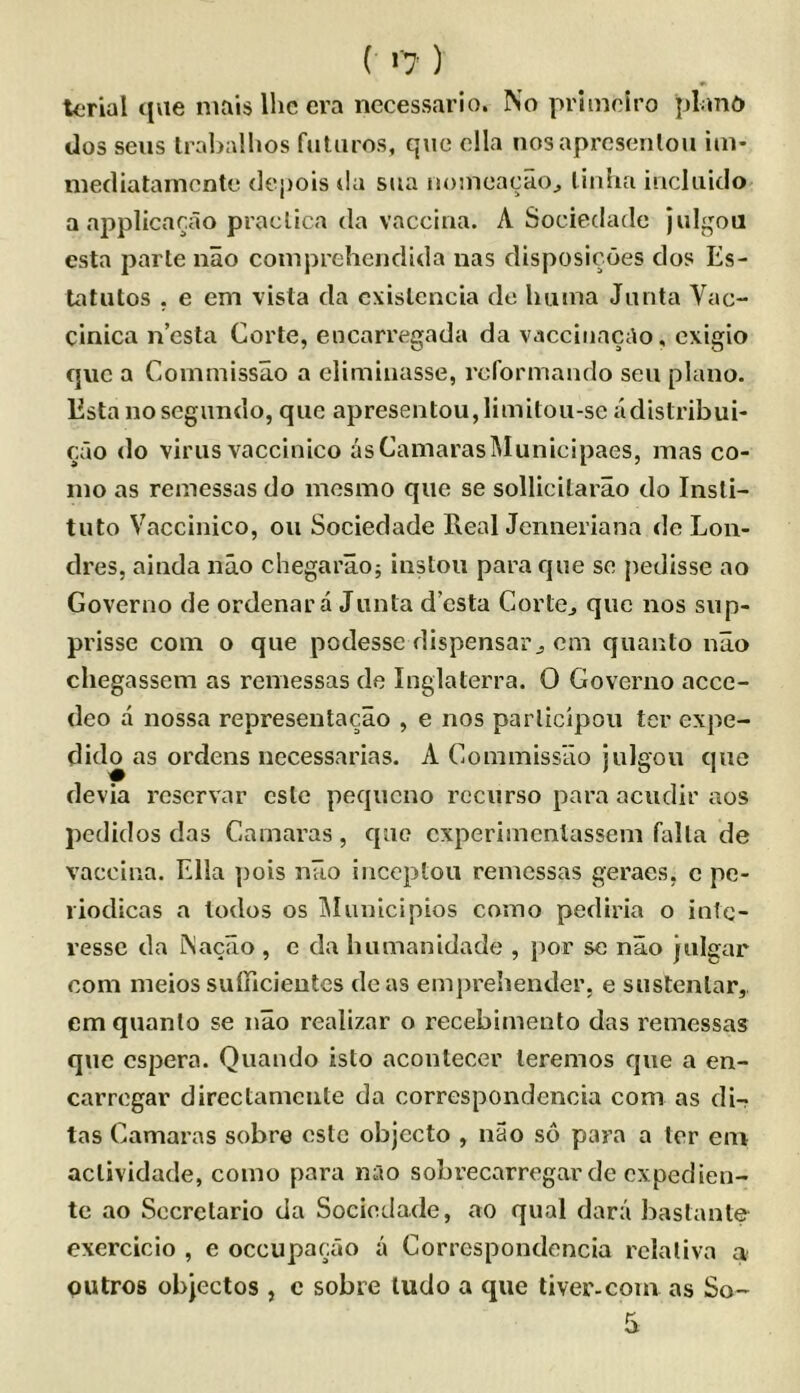 ( >'7 ) tcrial c|ae niais Ihc era nccessario. No primeiro pLmd dos sens Irabalhos futiiros, que ella nosapresenloii itn- mecliatamcnte depois da sua noincacao^ linha iriclaido a applicarao praclica da vaccina. A Sociedade julgoa esta parte nao comprehendida nas disposicoes dos Es- tatutos . e em vista da cxislencia do luiina Junta Vac- cinica ncsta Corte, encarregada da vaccinacao, cxigio que a Commissao a eliminasse, rcformando sen piano. Esta noscgimdo, que apresentou,limitoii-se adistribui- eao (lo virus vaccinico as Camaras IMunicipaes, mas co- mo as remessas do mcsmo que se sollicilarao do Insli- tuto Vaccinico, ou Sociedade Real Jenneriana de Lon- dres, ainda nao chegarao; instou para que se pedisse ao Governo de ordenara Junta d’csta CortCj que nos sup- prisse com o que podesse dispensai’j cm quanto nao chegassem as remessas de Inglaterra. 0 Governo aece- deo a nossa representacao , e nos parlicipoii ter expe- dido as ordens necessarias. A Commissao julgou que devia rcservar cslc pequcno rccurso para acudir aos pcdidos das Camaras, que cxperimcnlassem falla de vaccina. Ella ])ois nao inccptou remessas geraes, c pe- liodicas a todos os IMuuicipios como pediria o intc- ressc da Naciio , e da humanidade , por se nao julgar com meios sulncieutes deas emj)re!iender, e sustenlar, em quanto se nao realizar o recebimento das remessas quo cspera. Quando isto acontecer teremos que a en- carrogar directameute da correspondencia com as di- tas Camaras sobre cstc objccto , nao so para a ter em actividade, como para nao sobrecarregarde cxpedien- te ao Sccrctario da Sociedade, ao qual dara bastante exercicio , e occupacao a Correspondencia rclaliva a> putros objectos , c sobre ludo a que tiver-com as So-