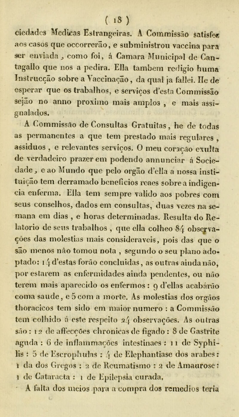 ( >8 ) ciedadcs Medicas Estrangeiras. A Commissao satisfe« aos cases qiie occorrerao, e subministrou vaccina para ser eiiviada j como foi, a Camara Municipal de Gan- tagallo que nos a pedira. Ella tambem redigio hiima Instruccao sobre a Vaccinacao, da qiial ja fallei. lie de esperar que os Irabalhos, e servicos d’csla Commissao sejao no anno proximo mais anipdos , e mais assi- gnalados. A Commissao de Consultas Gratuitas, he de todas as porraanentes a que tern preslado mais regulares , assiduos , e relevantes servicos. 0 men coracao exulta de verdadeiro prazerem podendo annunciar a Socie- dade j e ao Mundo que pelo orgao d’ella a nossa insti- tuicao tern derramado bcneficios reaes sobre a indigen- cia enfernia. Ella tern senipre valido aos pobres com sens coiiselhos, dados em consultas, dims vezes na se- mana em dias , e boras determinadas. Resulta do Re- latorio de sens traballios , que ella colheo 84 obsejrva- coes das moleslias mais consideraveis, pois das que o sao menos nao tomou nota , segundo o sen piano ado- ptado: i4d’estas forao concluidas, as outras aindanao, por estarem as enfennidades ainda pendenles, on nao terem mais aparecido os enfermos : 9 d’ellas acabarao coma saude, e 5 com a morte. As molestias dos orgaos thoracicos tern sido cm maior numero : a Commissao tern colhido a este respeito 24 obscrvacoes. As oulras sao : 12 de afteccOes ciironicas de figado : 8 de Gastrite aguda : 6 de inflamniar.ocs intcstiiiaes : 11 de Syphi- lis : 5 de Escrophulas : 4 de Elcphantiasc dos arabes; 1 da dos Gregos ; 2 de Rcumatismo : 2 de Amaurose: 1 de Cataracta : 1 de Epilepsia curada, A falla dos meios para a compra dos remedies tcria