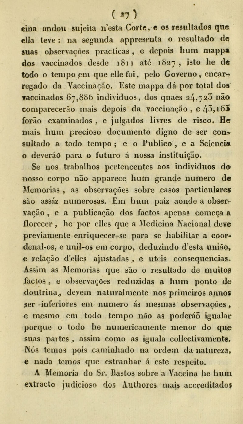 ( ^7 ) eina andou sujeiia n’esta Corte, e os resiiUados que clla teve: na segimda apprescnta o resultado do suas observacoes practicas , e depois hum mappa dos vaccLnados desde 1811 ate 1827, isto he de todo o tempo jem que elle foi, pelo Governo, encar-* regado da Vacciiiar.ao. Este niappa da por total doa ▼accinados 67,880 individuos, dos quaes 24,723 nao comparecerao mais depois da vaccinacao , e 43,i65 forao examinados , e julgados livrcs de risco. He niais hum precioso docimieiito digno de ser con-;* sultado a todo tempo ; e o Publico , e a Sciencia o deveraO para o futuro a nossa instituieao. Se nos trabalhos pertencentes aos individuos do nosso corpo nao apparece hum grande numero de Memorias , as observacoes sobre casos particulares sao assaz numerosas. Em hum paiz aonde a obser- vacao , e a publicacao dos factos apenas comega a florecer, he por elles que a Medicina Nacional deve previamente enriquecer-se para se habilitar a coor- denal-os, e unil-os em corpo, deduzindo d’esla uniao, e relacao d’elles ajustadas ^ e uteis consequencias. Asslm as Memorias que sao o resultado de muitos facios, e observacoes reduzidas a hum ponto de doutritia^ devem naturalmente nos primeiros annos ser inferiores em numero as mesmas observacoes, e mesmo em todo tempo nao as poderao igualar porque o todo he numericamente menor do que suas partes j assim como as iguala colleclivaniente. IN6s temos pois camiuliado na ordem da naturcza, € nada temos quo estraiihar a cste rcspeito. A Memoria do Sr, llastos sobre a Vaccina he hum extraclo judicioso dos Aulhores mais accreditados