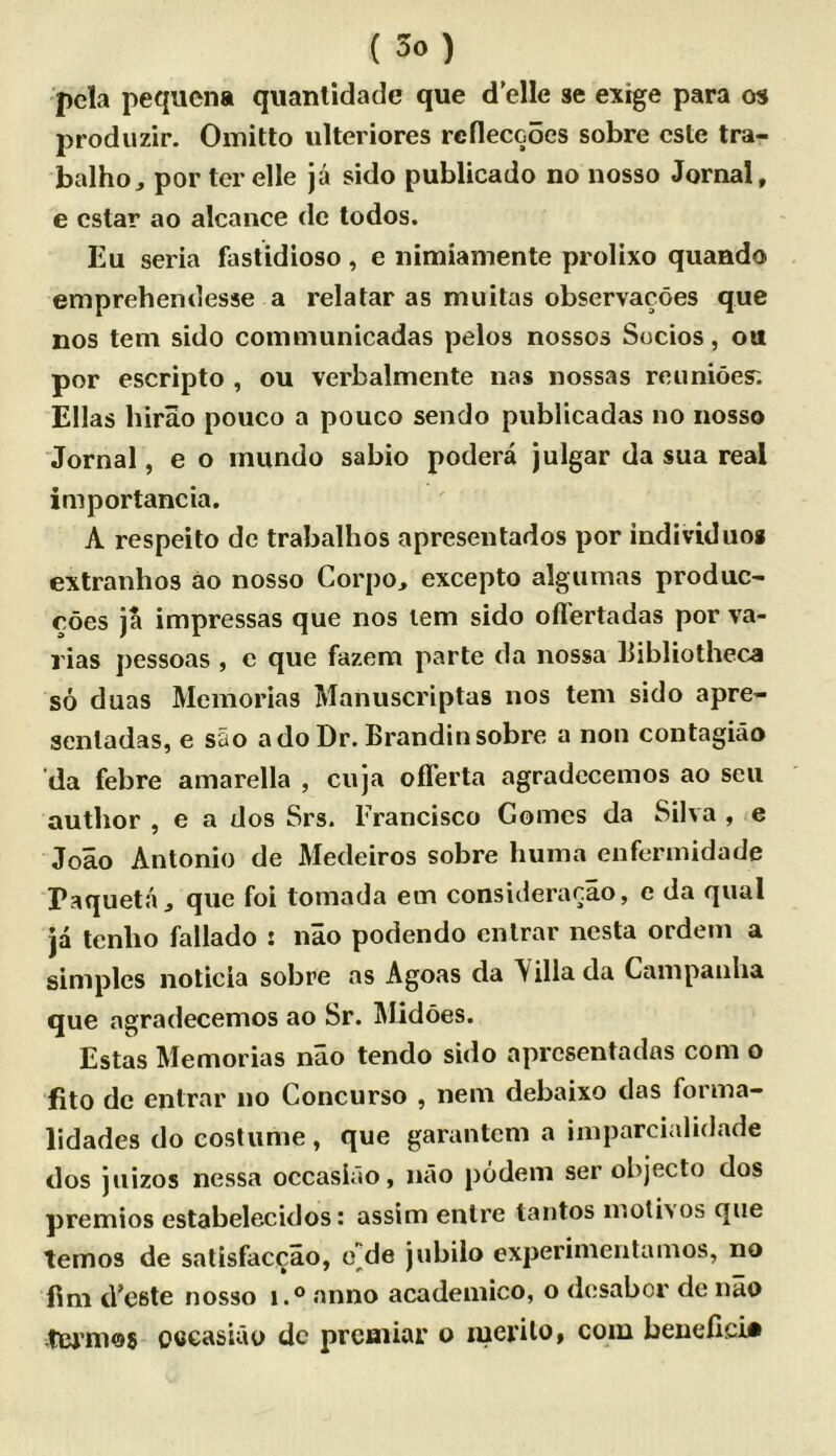 pcla pequcna quantidade que d'elle se extge para os produzir. Omitlo iilteriores rcfleccoes sobre cste tra- balho^ por ter elle ja sido publicado no nosso Jornal, e cstar ao alcance dc todos. Eu seria fastidioso , e nimiamente prolixo quando emprehendesse a relatar as muitas observacoes que nos tern sido coinmunicadas pelos nossos Socios, ou por escripto , ou verbalmente nas nossas reimioes; Ellas hirao pouco a pouco sendo publicadas no nosso “Jornal, e o mundo sabio podera julgar da sua real importancia. A respeito de trabalhos apresentados por individuog extranhos ao nosso Corpo, excepto algumas produc- roes ja impressas que nos lem sido ofl'ertadas por va- rias pessoas , e que fazem parte da nossa bibliotheca so duas Memorias Manuscriptas nos tern sido apre- aentadas, e sao ado Dr. Brandinsobre a non contagiao da febre amarella , cuja offerta agradecemos ao sen author , e a dos Srs. Francisco Gomes da Silva , e Joao Antonio de Medeiros sobre huma enfermidade Paqueta j que foi tomada ein consicleracao, e da qual ja tenho fallado : nao podendo cntrar nesta ordem a simples noticia sobre as Agoas da Yillada Cam panha que agradecemos ao Sr. Midoes. Estas Memorias nao tendo sido apresentados com o iito dc entrar no Concurso , nem debaixo das forma- lidades do costume , que garantcm a imparcialidade dos jiiizos nessa occaslao, nao podem ser objecto dos premios estabelecidos: assim enlre tantos moth os que temos de salisfac^ao, e]|de jubiio experimentamos, no flm d’este nosso i.° anno acadeinico, o desabcr de nao -tcrmos occasiao dc prcmiar o merilo, com beuefici*