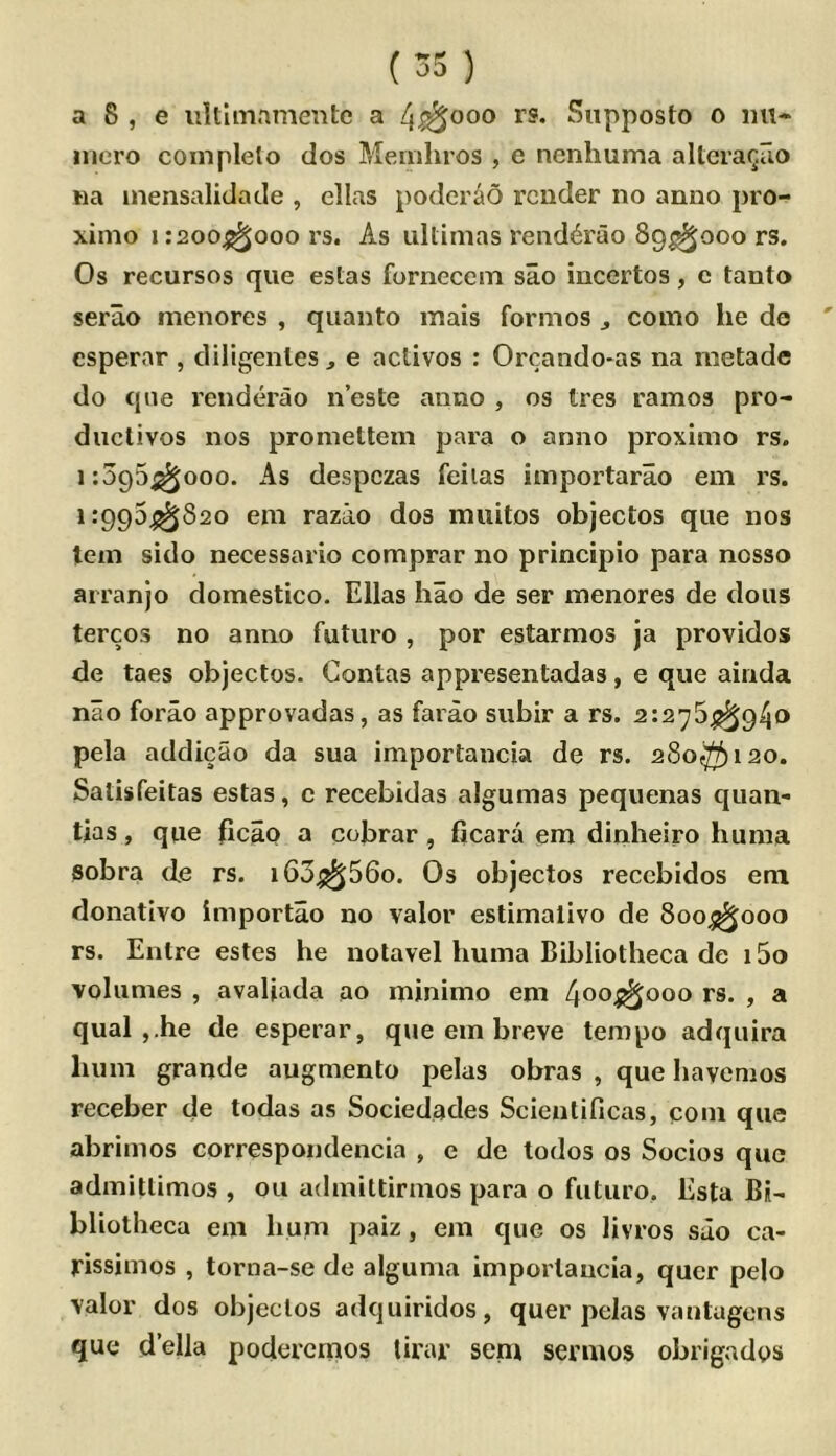 a 8 , e iiltimnmente a 4^000 rs. Siipposto o int- nicro completo dos Memliros , e nenhuma altcraQuo wa inensalidade , ellas podcr^o render no anno pro- ximo 1:200^000 rs. As ultimas rend4rao 89^000 rs. Os recursos qiie estas fornecem sao incertos, c tanto serao menores , quanto mais formos ^ como he de esperar, diligenles, e activos : Orcando-as na metade do qne renderao n’este anno , os tres ramos pro- ductivos nos promettem para o anno proximo rs. 1:395^000. As despezas feiias importarao em rs. 1:995^820 em razao dos muitos objectos que nos tem sido necessario comprar no principio para nosso arranjo domestico. Ellas hao de ser menores de dous tercos no anno futuro , por estarmos ja providos de taes objectos. Contas appresentadas, e que ainda nao forao approvadas, as farao subir a rs. 2:276^940 pela addicao da sua importancia de rs. 280^120. Satisfeitas estas, c recebidas algumas pequenas quan- tias, que ficap a cobrar, ficara em dinheiro hunia sobra de rs. i63^56o. Os objectos recebidos eni donativo importao no valor estimalivo de 800^000 rs. Entre estes he nolavel huma Bibliotheca de 15o volumes , avaljada ao minimo em 400^000 rs. , a qual ,.he de esperar, que em breve tempo adquira hum grande augmento pelas obras , que havemos receber de todas as Sociedades Scientificas, com que abrimos correspondencia , e de todos os Socios quo admillimos , ou admittirmos para o futuro. Esta Bi- bliotheca em hum paiz, em que os livros sao ca- rissimos , torna-se de alguma importancia, quer pelo valor dos objectos adquiridos, quer pdas vantugons que della poderemos lirar sent sennos obrigados