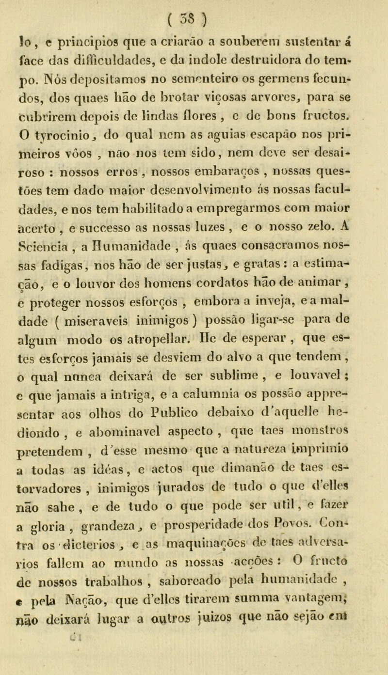 lo , e principios que a criarao a souberem sustenlnr a face das difliiciildades, c da indole deslruidora do tem- po. Nos depositamos no sementeiro os germens fecuii- dos, dos quaes liao de brolar vicosas arvores, para se CAibrireni depois dc lindas ilores , c de bous fructos. O tyrocinioj do qual iieni as aguias escaprio nos pri- nieiros voos , nao nos lem sido, nem deve ser desai- roso : nossos erros , nossos embaracos , nossas ques- toes tern dado maior dcsenvolvimento as nossas facul- dades, e nos tern habilitadoa empregarmos com maior acerto , e successo as nossas luzes , e o nosso zelo. A Scicncia , a Ilumanidade , as quaes consacramos nos- sas fadigas, nos hao de ser juslasj e gratas: a estima- cao, e o louvor dos liomens cordatos hao de animar , e proteger nossos esforcos , embora a inveja, ea mal- dade ( niiseraveis inimigos ) possao ligar-se para de alguin modo os atropellar. He de esperar , que es- tes esforcos jamais se desviem do alvo a que tendem , o qual nnnea deixara de ser sublime , e louvavel; e que jamais a intriga, e a calumnia os possao appre- sentar aos olhos do Publico debaixo d’aquclle he- diondo , e abominavel aspeclo , que taes monslros pretendem , d^essc inesnio que a natureza imprimio a todas as ideas, e actos quo dimanao de taes cs- torvadores , inimigos jurados de tudo o quo tlelles nao sahe , e de tudo o que pode ser util, e Cazer a gloria , grandeza ^ e prosperidade dos Poxos. Con- tra os diclerios j c as maquinacocs dc taes adversa- rios fallcm ao mundo as nossas accoes : O fructo dc nossos trabalhos , saborcado j^tsla humanidado , c pola Nacao, que d’ellcs tirai'em summa vantagenij; nuo deixara lugar a aulros jiiizos que nao sejao ent