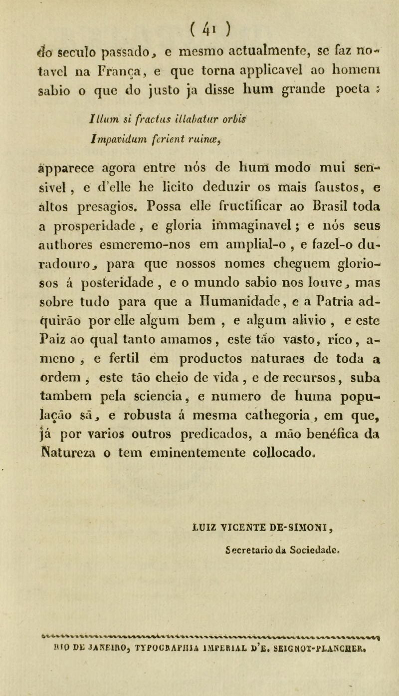 ( 4> ) seciilo passadoj e mesmo actualmentc, sc faz no- tavcl na Franca, e que torna applicavel ao homcni sabio o que do justo ja disse hum grande poeta j Ilium si fractus illabatur orbis Itnpatidum fcrient ruime, apparece agora entre nos de hum modo mui sen- sivel , e d’elle he licito deduzir os mais faustos, e altos presagios. Possa elle fructificar ao Brasil toda a prosperidacle , e gloria immaginavel; e nos sens authores esmcremo-nos em amplial-o , e fazcl-o du- radouroj para que nossos nomes cheguem glorio- sos a posteridade , e o mundo sabio nos louvCj mas sobre tudo para que a Humanidadc, e a Patria ad- quirao por elle alguin bem , e algum alivio , e este Paiz ao qual tanto ainainos , este tao vasto, rico, a- nieno , e fertil em productos naturaes de toda a ordem , este tao cheio de vida , e de recursos, suba tambem pela sciencia, e numero de huina popu- lacao sa j e robusta a mesma cathegoria , em que, ja por varies outros predicados, a mao ben^fica da Natureza o tern eminenteinente collocado. lUIZ VICENTE DE-SIMONI, Secretario da Socicdadc. mo Di; JAKfinO, TYPOCBAI’iUA l.nVERUL u’fi, SElGMOX'PtANCaER.