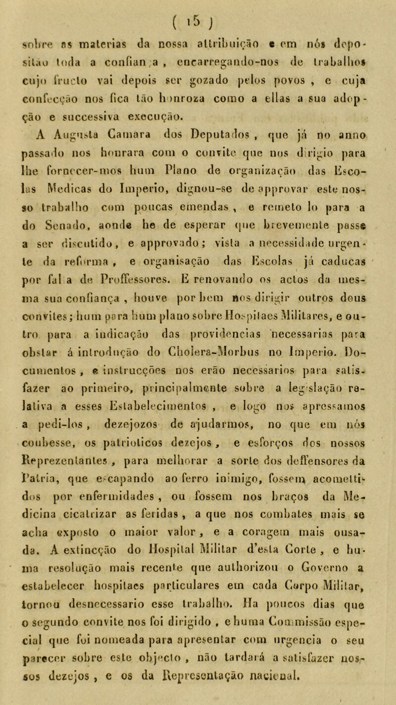 (J snl)re as malerlas da nossa allrihiiicao e cm iic)* dcpo- sil;u) loda a confian a , cncarregaiulo-nos de Iraballio* ciijo iruclo vai depois »cr gozado ])tlos povos , c cuja confixcao nos fica lao honroza coino a ellas a sua adop- ^ao e siiccessiva execuQao. A Aug'isla Caniara dos Deputados , quo ja no anno passado nos hoiirara coni o convitc qne nos dirigio para Ihe fornecer-nios hum Plano de organizacao das Esco- las Wedicas do luiperio, dignou-se de approvar este nos- so trabalho com poucas einendas , e retneto lo para a do Scnado, aonde he de esperar (jue bievemenle passe a ser discutido, e approvado; visla a necessid.ule orgen- le da reforma , e organisacao das Escolas jii cadiicas por fal a de Proffessores. E renovaiulo os actos da ines- nia sua confianca , houve por hem nos dirigir outros dous convites; hum para hum plauo sohreHoiqiilaes Militares, e ou- tro para a iiidicoQao das providencias necessarias para obslar ^ inlroducao do Choiera-Morbus no Imperio. Do- cunienlos , e inslruccdes nos erao neccssarios para sails- fazer ao primeiro, piincipalmente sobre a leg slacao ra- laliva a esses Eslabelecimentos , e logo nos apressamos a pedi-los , dezejozos de ajudarmos, no que cm nos coiibesse, os patriolicos dezejos, e esforcos dos nossos Reprezenlanles , para melhorar a sorle dos deffensores da Palria, que exapando ao ferro iniaiigo, fossem acomeltb dos por enferinidades , ou fossem nos bracos da Me- dicina cicalrizar as feridas , a que nos cumbales inals so acba cxposlo o inalor valor, e a coragein inais onsa- da. A extinc(;ao do Hospital iMililar d’e.sla Gorle , e hu- Ilia resolucao mais recenie que aulliorizou o Govcriio a eslabelecer hospilacs parliculares ein cada Carpo Mililar, lornou desnecessario esse Irabalho. Ha poucos dias que o segundo convile nos foi dirigido , ehuma Coiiimissao espe- cial que foi nomeada para apresenlar com urgencia o seu parecer sobre esle objeclo , nao lardatA a salist’azer nos- SOS dezejos , e os da Ueprcsenla9ao nacit ual.