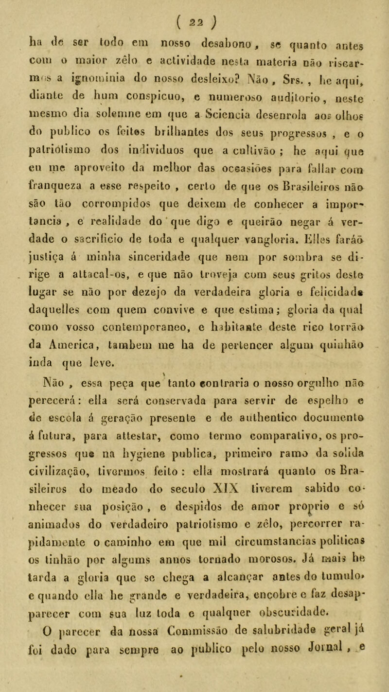 ha lie ser lorlo em nosso desahono, se quanto antes com o maior zelo c actividade nesla materia nao I'iscar- mos a ignominia do nosso desleixo? Nao. Srs. , he aqui, dianle de hum conspicuo, e numeroso audilorio, iiesle inesmo dia solemne em que a Scieneia desenrola aos olhos do publico os feites brilhanles dos seus progresses , e o patriolisuio dos inrllviduos que a cuUivao ; he aqui que en me aproveito da melhor das oceasioes para fallar com franqueza a esse respeito , cerlo de que os Brasileiros nao sao lao corrompidos que deixem de conhecer a impor- lancia , e realidade do que digo e queirao negar A ver- dade o sacrificio de toda e qualquer vangloria. Elies farao juslica a minha sinceridade que nem por sombra se di- rige a altacal-os, e que nao Iroveja corn seus gritos deste lugar se nao por dezejo da verdadeira gloria e feiicidads daquelles com quem convive e que esliina j gloria da qual como vosso contemporaneo, e habitaHte deste rico lorrao da America, tarabem me ha de perlencer algum quiuhao inda que leve. Nao, essa peca que tanlo eon Iraria o nosso orgulho nao perecera: eila scrA conservada para servir de espelho e de escola A geraQao presente e de aulhentico documento A fulura, para altestar, como termo comparativo, os pro- gresses que na hygiene publica, primelro ramo da solida civilizacao, livormos feilo : ella moslrarA quanto os Bra- sileiros do meado do seculo XIX tivereno sabido co- nhecer siia posicao , e despidos de amor projirio e so animados do verdadeiro palriotismo e zelo, percorrer ra- piJameute o caroinho em que mil circumstancias polilicas os tinhao por algums annos tornado morosos. JA mais he tarda a gloria que so chega a alcam^ar antes do lumnlo* e quando ella he grande e verdadeira, encobre e faz desap- pai'ccer com sua luz toda c qualqner obscuridadc. 0 parecer da riossa Commissao de salubridade geral jA foi dado para sempre ao publico pelo nosso Joiaal , e