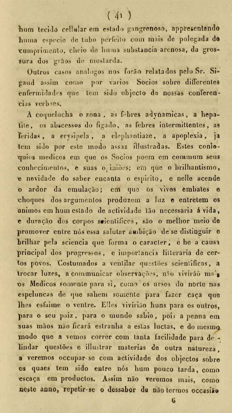 ( 4' ) litim teci'lo ccllwlar om psUulo ganj^rpnoso, appresonlanrlo himia cspecic 'le lubo pcrloili) coin niais de polegada do t^uiupritiieiilo, clicio de iiiinia substancia arciiosa, da gros-* sura dos giaos do moslarda. Uulros casos analogos iios forao rclatados pelo Sr. Si- gaud assim cor.io j)or varlos Socios sobre dilFerentes enfeririidadps tjuo lein sido objcclo da nossas conferen- cias verb'iOs. A cofjucliicha 0 zona , as fibres adyfiaraicas, a liepa- lile, os abscesses do figado, as febres inlermiltentes, as Teridas , a eryslpela , a eloplianliaite, a apoplexia, ja lein sido por esle inodo assaz illustradas. Estes conlo- tjuios medicos em que os Socios poem cm coiMuium sens conbrcimeiilos, e suas o^ luioes; era qiie o brilhautismo, e novidade do saber encanla o espirito, e nelle acende o ardor da emulagao; cm que os vivos cmbales e cheques dos argumenlos produzcul a luz e entretem os animos em hum cslado de actividade lao necessaria i vida, e duraca.o dos corpos s*iculificos, sao o melhor meio de proraover enlre nos essa saluLur aaibicao de se distiaguir e Lrilhar pela sciencia que forma ocaracler,' e he a causa principal dos progrossos , e imporlancia lilleraria de cen- tos povos. Costuinados a vcnlilar qucsldes scienlificas, a trocar luzes, a communlcar observaedes, n?o vlviiad ma‘* os Medicos fomenLe para si, cumo os ursos do norle nas espeluncas de que sahem souicnle para fazer caca que Ihes esfaime o venire. Elies viviriao huns para os oulros, para o scu paiz , para o mundo sabio, poii a penna em suas maos nuo ficard eslranha a eslas luctas, e do mesmg modo que a vemos corner com lanta facilldade para de - lindar quesloes e iliustrar materias de outra natureza, a veremos occiipar-se com actividade dos objeclos sobre 08 quaes tern sido enlre n6s hum pouco tarda, como cscaga em produclos. Assim nao rereraos mais, como neste anno, repetir-se o dessabor da nao terraos occasiao a