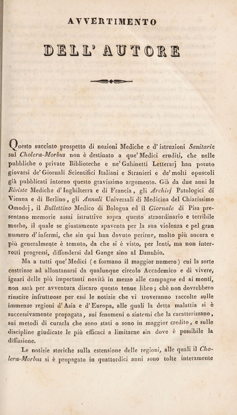 AVVERTIMENTO ©IILIL’ AiìJIP©IRE ^^uesto succinto prospetto di nozioni Mediche e d' istruzioni Sanitarie sul Cholera-Morhus non è destinato a que’Medici eruditi, che nelle pubbliche o private Biblioteche e ne’Gabinetti Letteiarj han potuto giovarsi de^ Giornali Scientifici Italiani e Stranieri e de’molli opuscoli già pubblicati intorno questo gravissimo argomento. Già da due anni le Riviste Mediche d’Inghilterra e di Francia, gli Archivj Patologici di Vienna e di Berlino, gli Annali Universali di Medicina del Chiarissimo Omodej , il Ballettino Medico di Bologna ed il Giornale di Pisa pre¬ sentano memorie assai istruttive sopra questo straordinario e terrìbile morbo, il quale se giustamente spaventa per la sua violenza e pel gran numero d’infermi, che sin qui han dovuto perirne, molto più ancora e più generalmeqte è temuto, da che si è visto, per lenti, ma non inter¬ rotti progressi, diffondersi dal Gange sino al Danubio. Ma a tutti que’ Medici ( e formano il maggior numero ) cui la sorte costrìnse ad allontanarsi da qualunque cìrcolo Accademico e di vìvere, ignari delle più importanti novità in mezzo alle campagne ed ai monti, non sarà per avventura discaro questo tenue libro; che non dovrebbero riuscire infruttuose per essi le notizie che vi troveranno raccolte sulle immense regioni d’Asia e d’Europa, alle quali la detta malattia si è successivamente propagala, sui fenomeni o, sintomi che la caratterizzano, sui melodi di curarla che sono stati o sono in maggior credito, e sulle discipline giudicate le più efficaci a limitarne sin dove è possibile la diffusione. Le notizie storiche sulla estensione delle regioni, alle quali il Cho- lera’Morhus si è propagato in quattordici anni sono tolte interamente