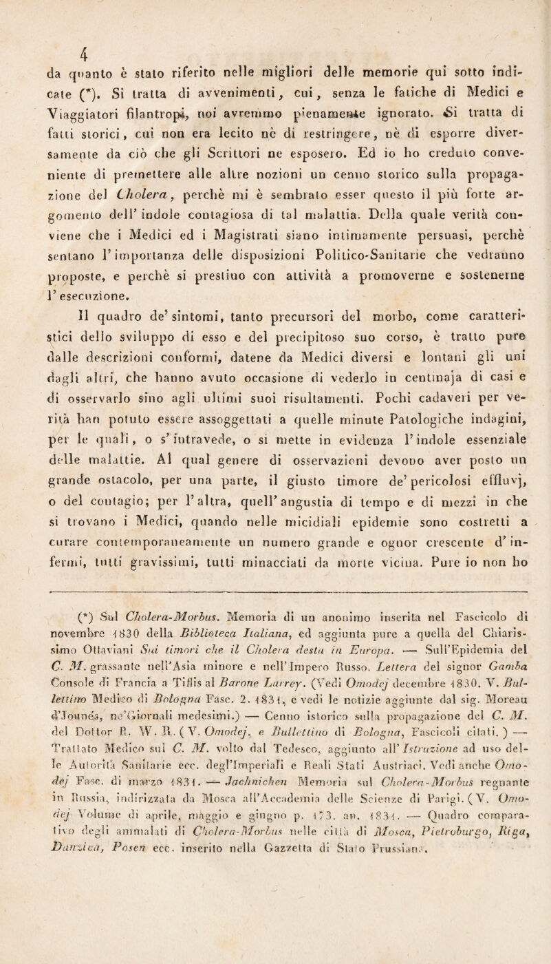 da qtianto è stalo riferito nelle migliori delle memorie qui sotto indi¬ cate (*), Si tratta di avvenimenti, cui, senza le fatiche di Medici e Viaggiatori filantropi, noi avremmo pienamente ignorato. «Si tratta di fatti storici, cui non era lecito nè di restringere, nè di esporre diver¬ samente da ciò che gli Scrittori ne esposero. Ed io ho credulo conve¬ niente di premettere alle altre nozioni un cenno storico sulla propaga¬ zione del Cholera, perchè mi è sembrato esser questo il più forte ar¬ gomento deir indole contagiosa di tal malattia. Della quale verità con¬ viene che i Medici ed i Magistrati siano intimamente persuasi, perchè sentano l’importanza delie disposizioni Poìilico-Saniiaiie che vedranno proposte, e perchè si prestino con attività a promoverne e sostenerne 1’ esecuzione. 11 quadro de’sintomi, tanto precursori del morbo, come caratteri¬ stici dello sviluppo di esso e del precipitoso suo corso, è trailo pure dalle descrizioni conformi, datene da Medici diversi e lontani gli uni dagli altri, che hanno avuto occasione di vederlo in centinaja dì casi e di osservarlo sino agli ultimi suoi risultamenti. Pochi cadaveri per ve¬ rità Ilari potuto essere assoggettali a quelle minute Patologiche indagini, per le quali, o s’intravede, o si mette in evidenza l’indole essenziale delle maldltie. Al qual genere di osservazioni devono aver posto un grande ostacolo, per una parte, il giusto timore de’pericolosi effluvj, o del contagio; per l’altra, queir angustia di tempo e di mezzi in che si trovano i Medici, quando nelle micidiali epidemie sono costretti a curare contemporaneamente un numero grande e ognor crescente d^ in¬ fermi, lutti gravissimi, tutti minacciali da morte vicina. Pure io non ho (*) Sul Cholera-Morhus. Memoria di un anonimo inserita nel Fascìcolo di novembre -1830 della Biblioteca Italiana, ed aggiunta pure a quella del Cliiaris- slmo Oltaviani Sui timori che il Cholera desta in Europa. — Sull’Epidemia del C. il/, grassante nell’Asia minore e nell’Impero Russo. Lettera del signor Gamba Console di Francia a Tiflis al Barone Larrey. (Vedi Omodej decembre 4 830. V. Bui lettino Medico di Bologna Fase. 2. 4 834. e vedi le notizie aso'iunle dal sia;. Moreau d’Jounés, nc’Giornali medesimi.) — Cenno islorico sulla propagazione del C. il/, del Dottor R. 'SN. Vl. {V. Omodej, e. BuLlctliuo di Bologna, Fascicoli citati.) — Trattato Medico sul C. il/, volto dal Tedesco, aggiunto i\\V Istruzione ad uso del¬ le Autorità Sanitarie ecc. degrimperlalì e Reali Stati Austrìaci. Vedi anche 0/no- dej Fase, di marzo 4 8.3 4 . —Jachnieben Memoria sul Cholera-Morbus regnante in Russia, indirizzata da Mosca all’Accademia delle Scienze di Parigi. (V. Omo¬ dej ohimè di aprile, maggio e giugno p. 4 7 3. an. 4 8.3 4. ■—■ Quadro compara- li\() degli ammalati di C'iolern-Morhns nelle città di I\Iosca, Pietroburgo, Rigo^ Danùca, Posen ecc. inserito nella Gazzetta di Staio Prussiari.',
