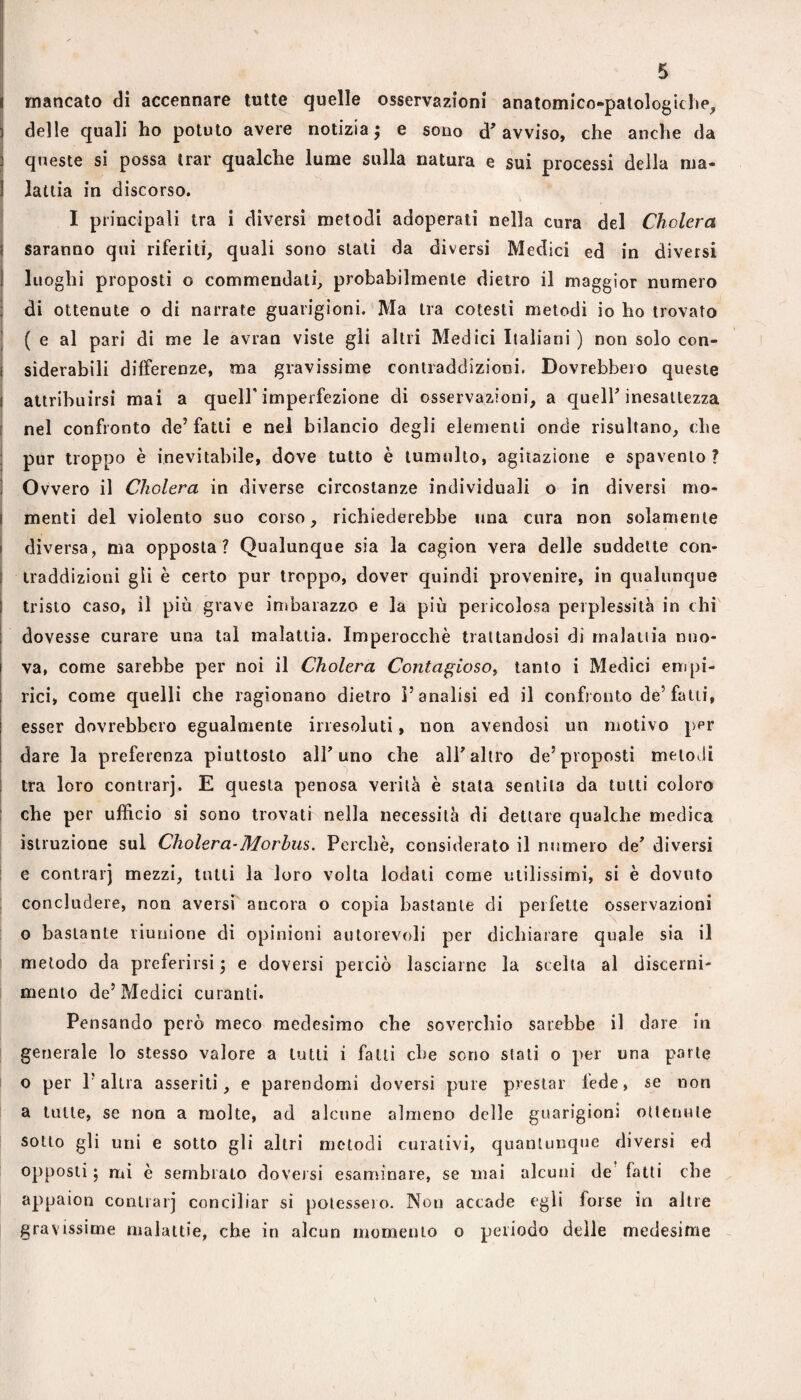 i mancato di accennare tutte quelle osservazioni anatomico-patologiche, delle quali ho potuto avere notizia; e sono d'avviso, che anche da queste si possa trar qualche lume sulla natura e sui processi della ma- I lattia in discorso. I I principali tra i diversi metodi adoperati nella cura del Cholera i saranno qui riferiti, quali sono stali da diversi Medici ed in diversi I luoghi proposti o commendali, probabilmente dietro il maggior numero I di ottenute o di narrate guarigioni. ‘ Ma ira cotesti metodi io ho trovato I ( e al pari di me le avran viste gli altri Medici Italiani ) non solo con- I siderabili differenze, ma gravissime contraddizioni. Dovrebbero queste ì attribuirsi mai a quell'imperfezione di osservazioni, a quell'inesattezza I nel confronto de’fatti e nel bilancio degli elementi onde risultano, che i pur troppo è inevitabile, dove tutto è tumulto, agitazione e spavento ? ! Ovvero il Cholera in diverse circostanze individuali o in diversi mo- i menti del violento suo corso, richiederebbe una cura non solamente j diversa, ma opposta? Qualunque sia la cagion vera delle suddette con- 1 iraddizioni gli è certo pur troppo, dover quindi provenire, in qualunque i tristo caso, il più grave imbarazzo e la più pericolosa perplessità in chi dovesse curare una tal malattia. Imperocché trattandosi di maialila nuo¬ va, come sarebbe per noi il Cholera Contagioso^ tanto i Medici empi- I rici, come quelli che ragionano dietro l’analisi ed il confronto de’fatti, esser dovrebbero egualmente irresoluti, non avendosi un motivo per dare la preferenza piuttosto all'uno che all'altro de’proposti meloJi tra loro conlrarj. E questa penosa verità è stata sentila da tutti coloro I che per ufficio si sono trovati nella necessità di dettare qualche medica istruzione sul Cholera-Morbus. Perchè, considerato il numero de' diversi ! e contrai] mezzi, tulli la loro volta lodati come utilissimi, si è dovuto I concludere, non aversi^ ancora o copia bastante di perfette osservazioni o bastante riunione di opinioni autorevoli per dichiarare quale sia il metodo da preferirsi ; e doversi perciò lasciarne la scelta al discerni¬ mento de’Medici curanti. Pensando però meco medesimo che soverchio sarebbe il dare in generale lo stesso valore a tutti i falli che seno stati o per una parte o per P altra asseriti, e parendomi doversi pure prestar lede, se non a tulle, se non a molte, ad alcune almeno delle guarigioni ottenute sotto gli uni e sotto gli altri metodi curativi, quantunque diversi ed opposti ; mi è sembrato doversi esannnare, se mai alcuni de fatti che appaion conLrarj conciliar si potessero. Non accade egli forse in altre gravissime malattie, che in alcun momento o periodo delle medesime