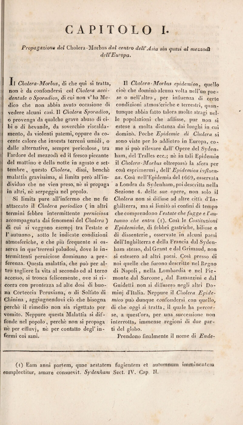 Propagazione del Cholera-Morbus dal centro dell*Asia sin quasi al mezzodì dell. ] Il Cìiolera-Morhusy di che qui sì tratta, I non è da confondersi col Cholera acci- I dentale o Sporadico, di cui non v’ha Me¬ li! dico che non abbia avuto occasione di I vedere alcuni casi. Il Cholera Sporadico, o provenga da qualche grave abuso di ci¬ bi o di bevande, da soverchio riscalda¬ mento, da violenti patemi, oppure da co¬ cente calore che Investa terreni umidi, o f dalle alternative, sempre pericolose, tra l’ardore del mezzodì ed il fresco piccante del mattino e della notte in agosto e set¬ tembre , questo Cholera^ dissi, benché malattia gravissima, si limita però all’in¬ dividuo che ne vien preso, nè si propaga in altri, nè serpeggia nel popolo. Si limita pure all’infermo che ne fu B attaccato il Cholera periodico ( in altri termini febbre intermittente perniciosa i accompagnata dai fenomeni del Cholera ) i di cui si veggono esempj tra l’estate e l’autunno, sotto le indicate condizioni i atmosferiche, e che più frequente si os- I serva in que'terreni paludosi, dove le in-» ' termiltenti perniciose dominano a pre- t ferenza. Questa malattia, che può per al¬ tro togliere la vita al secondo od al terzo accesso, si tronca felicemente, ove si ri¬ corra con prontezza ad alte dosi di buo¬ na Corteccia Peruviana, o di Solfato di Chinina , aggiugnendovl ciò che bisogna perchè il rimedio non sia rigettato per vomito. Neppure questa Malattia si dif¬ fonde nel popolo, perchè non si propaga nè per effluvj, nè per contatto degl’in¬ fermi coi sani. vopa. Il Cholera-Morbus epidemico, quello cioè che dominò alcuna volta nell’un pae¬ se o nell’altro , per influenza di certe condizioni atmosferiche e terrestri, quan¬ tunque abbia fatto talora molte stragi nel¬ le popolazioni che afflisse, pur non si estese a molta distanza dai luoghi in cui dominò. Poche Epidemie di Cholera si sono viste per lo addietro in Europa, co¬ me si può rilevare dall’ Opere del Syden- ham, del Tralles ecc.; nè in tali Epidemie il Cholera-Morbus oltrepassò la sfera per così esprimermi , dell’ Epidemica influen¬ za. Così nelTEpidemia del t669, osservala a Londra da Sydenham, poi descritta nella Sezione 4. delle sue opere, non solo il Cholera non si diffuse ad altre citta d’In¬ ghilterra, ma si limitò ai confini di tempo che comprendono Vestale che fugge e l’au¬ tunno che entra (t). Così le Cosiiluzioni Epidemiche., di febbri gastriche, biliose e di dissenterie , osservate in alcuni paesi dell’Inghillerra e della Francia dal Syden¬ ham stesso, dal Grani e dal Grimaud, non si estesero ad altri paesi. Così presso di noi cjuelle che furono descritte nel Legno di Napoli , nella Lombardia e nel Pie¬ monte dal Sarcone , dal Ramazzlni e dal Guidetti non si diffusero negli altri Do- min] d’Italia. Neppure il Cholera Epide¬ mico può dunque confondersi con quello, di che oggi si tratta, il quale ha percor¬ se, a fjuesl’ora, per una successione non interrotta, immense regioni di due par¬ ti del globo. Prendono finalmente il nome di Ende- (t) Eam anni partem, quae aestatem fugientem et autumnum imntiinenteia complectitur, amare consuevit. Sydenham Sect. IV. Cap, II. /