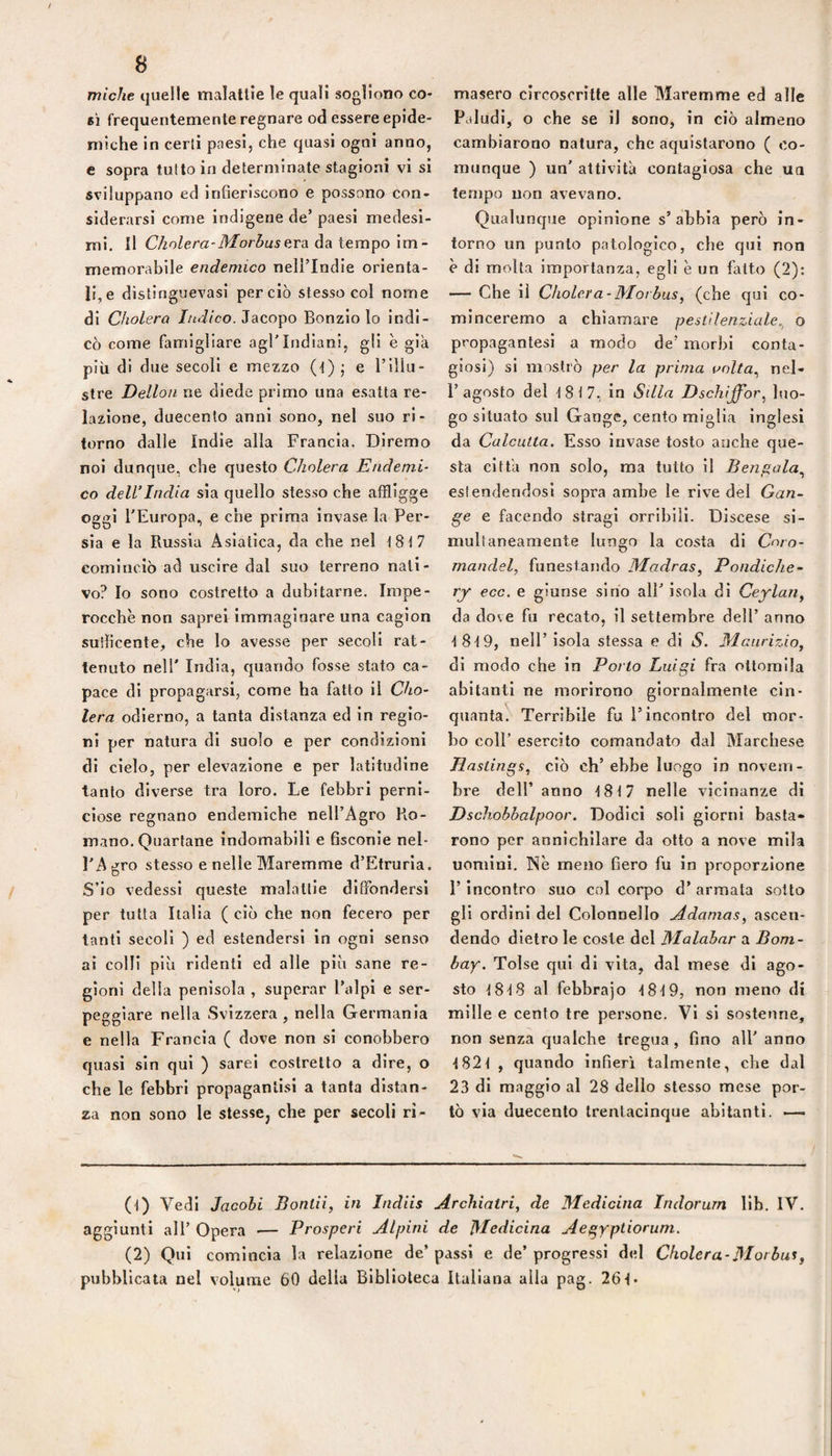 miche quelle malattie le quali sogliono co¬ sì frequentemente regnare od essere epide¬ miche in certi paesi, che quasi ogni anno, e sopra tutto in determinate stagioni vi si sviluppano ed infieriscono e possono con¬ siderarsi come indigene de’ paesi medesi¬ mi. Il Chnlera-Morbus ardi àn levalo \m- memorahìle endemico nell’Indle orienta¬ li, e distinguevasi perciò stesso col nome di Cholera //tJ/co. Jacopo Bonzlo lo indi¬ cò come famigliare agl'Indiani, gli è già più di due secoli e mezzo (t) ; e l’illu¬ stre Dellon ne diede primo una esatta re¬ lazione, duecento anni sono, nel suo ri¬ torno dalle Indie alla Francia. Diremo noi dunque, che questo Cholera Endemi¬ co dell’India sia quello stesso che affligge oggi l'Europa, e che prima Invase la Per¬ sia e la Russia Asiatica, da che nel t8t7 cominciò ad uscire dal suo terreno nati¬ vo? Io sono costretto a dubitarne. Impe¬ rocché non saprei Immaginare una cagion suilicente, che lo avesse per secoli rat- tenuto nell' India, quando fosse stato ca¬ pace di propagarsi, come ha fatto il Cho¬ lera odierno, a tanta distanza ed in regio¬ ni per natura di suolo e per condizioni di cielo, per elevazione e per latitudine tanto diverse tra loro. Le febbri perni¬ ciose regnano endemiche nell’Agro Ro¬ mano, Quartane indomabili e fisconie nel¬ l'Agro stesso e nelle Maremme d’Etrurla. S’io vedessi queste malattie diffondersi per tutta Italia ( ciò che non fecero per tanti secoli ) ed estendersi in ogni senso ai colli più ridenti ed alle più sane re¬ gioni della penisola , superar Palpi e ser¬ peggiare nella Svizzera, nella Germania e nella Francia ( dove non si conobbero quasi sin qui ) sarei costretto a dire, o che le febbri propagantlsi a tanta distan¬ za non sono le stesse, che per secoli ri¬ masero circoscritte alle Maremme ed alle Paludi, o che se il sono, in ciò almeno cambiarono natura, che aquistarono ( co¬ munque ) un' attività contagiosa che un tempo non avevano. Qualunque opinione s’abbia però in¬ torno un punto patologico, che qui non è di molta importanza, egli è un fatto (2): — Che il Cholera -Mot bus, (che qui co- minceremo a chiamare pestilenziale^ o propagantesi a modo de’ morbi conta¬ giosi) si mostrò per la prima unlta^ nel- 1’agosto del i8i7. in Siila Dschijfor^ luo¬ go situato sul Gange, cento miglia inglesi da Calcutta. Esso invase tosto anche que¬ sta città non solo, ma tutto il Benpala.^ estendendosi sopra ambe le rive del Gan¬ ge e facendo stragi orribili. Discese si¬ multaneamente lungo la costa di Cnro- mandel, funestando Madras, Pondiche- ry eco. e giunse sino all' isola di Ceylan, da dove fu recato, il settembre dell’ anno 18-19, nell’isola stessa e di S. Maurizio, di modo che in Porto Luigi fra ottomila abitanti ne morirono giornalmente cin¬ quanta, Terribile fu l’incontro del mor¬ bo coll' esercito comandato dal Marchese liastings, ciò ch’ebbe luogo in novem¬ bre dell’ anno 1817 nelle vicinanze di Dschobbalpoor. Dodici soli giorni basta¬ rono per annichilare da otto a nove mila uomini. Nè meno fiero fu in proporzione l’incontro suo col corpo d’ armata sotto gli ordini del Colonnello Adamas, ascen¬ dendo dietro le coste, del Malabar a Bom¬ bay. Tolse qui di vita, dal mese di ago¬ sto tSlff al febbrajo t8'l9, non meno di mille e cento tre persone. Vi si sostenne, non senza c|ualche tregua, fino all' anno ■t82t , quando infierì talmente, che dal 23 di maggio al 28 dello stesso mese por¬ tò via duecento trentaclnque abitanti. ^—■ (t) Vedi Jacohi Bontii, in Indiis Archiatri, de Medicina Indorurn Uh. IV, aggiunti all’ Opera ■— Prosperi Alpini de Medicina Aegyptiorum. (2) Qui comincia la relazione de’ passi e de’ progressi del Cholera-Mot bus, pubblicata nel volume 60 delia Biblioteca Italiana alla pag. 261-