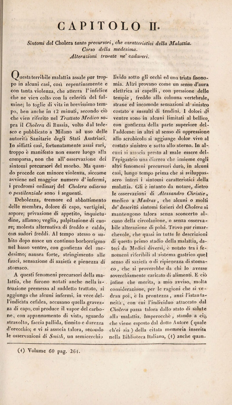 Sintomi del Cliolera tanto precursori, che caratteristici della Malattia. Corso della medesima. Alterazioni troiate ne’ cadai^eri. C^uestaterribile malattia assale pur trop¬ po in alcuni casi, cosi repentinamente e con tanta violenza, che atterra T infelice che ne vieu colto con la celerità del ful¬ mine; lo toglie di vita in brevissimo tem¬ po, ben anche in t2 minuti, secondo ciò che vlen riferito nel Trattato Medico so¬ pra il Cholera di Russia, volto dal tede¬ sco e pubblicato a Milano ad uso delle autorità Sanitarie degli Stati Austriaci. In siffatti casi, fortunatamente assai rari, troppo è manifesto non essere luogo alla comparsa, non che all’osservazione dei sintomi precursori del morbo. Ma quan¬ do procede con minore violenza, siccome avviene nel maggior numero d’infermi, ì prodromi ordinar] del Cholera odierno o pestilenziale sono i seguenti. Debolezza, tremore ed abbattimento delle membra, dolore di capo, vertigini, sopore; privazione di appetito, inquietu¬ dine, affanno,' veglia, palpitazione di cuo¬ re; molesta alternativa di freddo e caldo, Con sudori freddi. Al tempo stesso o su¬ bito dopo nasce un continuo borborrigmo Ilei basso ventre, con gonfiezza del me¬ desimo; nausea forte, stringimento alle fauci, sensazione di sazietà e pienezza di stomaco. A questi fenomeni precursori della ma¬ lattia, che furono notati anche nella is- , truzione premessa al suddetto trattato, si aggiunga che alcuni infermi, in vece del- rìndicàta cefalea, accusano quella gravez¬ za di capo, cui produce il vapor del carbo¬ ne, con appannamento di vista, sguardo stravolto, faccia pallida, tinnito e durezza d’orecchio; e vi si associa talora, secondo le osservazioni di Siniih, un semìcercliiu livido sotto gli occhi ed una trista fisono- mia. Altri provano come un senso d’aura elettrica ai capelli , con pressione delle tempie , freddo alla colonna vertebrale, strane ed incomode sensazioni al sinistro costato e sussulti di tendini. I dolori di ventre sono in alcuni limitati al bellico con gonfiezza della parte superiore del¬ l’addome: in altri al senso di oppressione allo sci’oblcolo si aggiunge dolor vivo al costato sinistro e sotto allo sterno. In al¬ cuni si associa presto al male essere del¬ l’epigastrio una diarrea che insieme cogli altri fenomeni precursori durò, in alcuni casi, lungo tempo prima che si sviluppas¬ sero interi i sintomi caratteristici della malattia. Gli è intanto da notare, dietro le osservazioni di Alessandro Christie, medico a Madras , che alcuni o molti de’ descritti sintomi forieri del Cholera si mantengono talora senza sconcerto al¬ cuno della circolazione, o senza osserva¬ bile alterazione di polsi. Trovo pur rimar¬ chevole, che quasi in tutte le descrizioni di questo primo stadio della malattia, da¬ teci da Medici diversi, è notato tra i fe¬ nomeni riferìbili al sistema gastrico quel senso di sazietà o di ripienezza di stoma¬ co , che si proverebbe da chi lo avesse soverchiamente caricato di alimenti. E ciò infine che merita, a mio avviso, molta considerazione, per le ragioni che si ve- dran poi, è la prontezza, anzi Tistaiila- nei tà , con cui rindlvlduo atlaccato dal Cholera passa talora dallo stato di salute alla malattia. Imperocché , stando a ciò che viene esposto dal dotto Autore (quale ch’ei sia ) della citala memoria inserita nella Biblioteca Italiana, (t) anche quan- (t) Volume 60 pag. 26f.