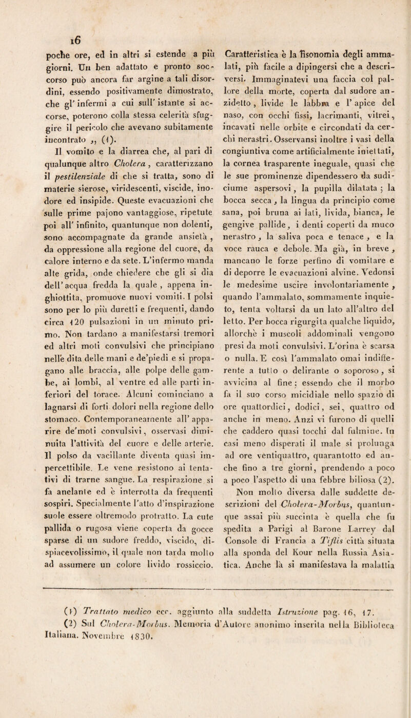 poche ore, ed in altri si estende a più giorni. Un ben adattato e pronto soc • corso può ancora far argine a tali disor¬ dini, essendo positivamente dimostrato, che gl' infermi a cui sull’ istante si ac¬ corse, poterono colla stessa celerifa sfug¬ gire il pericolo che avevano subitamente incontrato ,, (t). Il vomito e la diarrea che, al pari di qualunque altro Cholera , caratterizzano il pestilenziale di che si tratta, sono di materie sierose, virldescenti, viscide, ino¬ dore ed Insipide. Queste evacuazioni che sulle prime pajono vantaggiose, ripetute poi all' infinito, quantunque non dolenti, sono accompagnate da grande ansietà , da oppressione alla regione del cuore, da calore interno e da sete. L’infermo manda alte grida, onde chiedere che gli si dia deir acqua fredda la quale , appena in¬ ghiottita, promuove nuovi vomiti. I polsi sono per lo più duretll e frequenti, dando circa ■120 pulsazioni in un minuto pri¬ mo. Non tardano a manifestarsi tremori ed altri moti convulsivi che principiano nelle dita delle mani e de’piedi e si propa¬ gano alle braccia, alle polpe delle gam¬ be, ai lombi, al ventre ed alle parti In¬ feriori del torace. Alcuni cominciano a lagnarsi di forti dolori nella regione dello stomaco. Contemporaneamente all’ appa¬ rire de'moti convulsivi, osservasi dimi¬ nuita l’attlvIta del cuore e delle arterie. Il polso da vacillante diventa quasi im¬ percettibile. Le vene resistono al tenta¬ tivi di trarne sangue. La respirazione si fa anelante ed è interrotta da frequenti sospiri. Specialmente l'atto d’inspirazione suole essere oltremodo protratto. La cute pallida o rugosa viene coperta da gocce sparse di un sudore freddo, viscido, di¬ spiacevolissimo, il quale non tarda mollo ad assumere un colore livido rossiccio. Caratteristica è la hsonomia degli amma¬ lati, piò facile a dipingersi che a descri¬ versi. Immaginatevi una faccia col pal¬ lore della morte, coperta dal sudore an¬ zidetto , livide le labbia e 1’ apice del naso, con occhi fissi, lacrimanti, vitrei, incavati nelle orbile e circondati da cer¬ chi nerastri. Osservansi inoltre i vasi della congiuntiva come artificialmente iniettati, la cornea trasparente ineguale, quasi che le sue prominenze dipendessero da sudi¬ ciume aspersovi, la pupilla dilatata 5 la bocca secca, la lingua da principio come sana, poi bruna ai lati, livida, bianca, le gengive pallide, i denti coperti da muco nerastro, la saliva poca e tenace, e la voce rauca e debole. Ma già, in breve , mancano le forze perfino di vomilare e di deporre le evacuazioni alvine. Vedonsì le medesime uscire involontariamente , quando l’ammalato, sommamente inquie¬ to, tenta voltarsi da un lato all’altro del letto. Per bocca rigurgita qualche liquido, allorché i muscoli addominali vengono presi da moti convulsivi. L'orina è scarsa o nulla. E cosi l'ammalato ornai indiffe¬ rente a tutlo o delirante o soporoso , si avvicina al fine ; essendo che il morbo fa il suo corso micidiale nello spazio di ore quattordici, dodici, sei, quattro od anche In meno. Anzi vi furono di quelli che caddero quasi tocchi dal fulmine. Tu casi meno disperati il male si prolunga ad ore ventiquattro, cjuarantotto ed an¬ che fino a tre giorni, prendendo a poco a poco l’aspetto di una febbre biliosa (2). Non mollo diversa dalle suddette de¬ scrizioni del Cholera-Morbus, quantun¬ que assai più succinta è quella che fu spedita a Parigi al Barone Larrey dal Console di Francia a Tijlis città situata alla sponda del Kour nella Russia Asia¬ tica. Anche là si manifestava la malattia (t) Trattato rnerlico ecc. aggiunto alla suddetta Istruzione pag. tfi, \7. (2) Sul Cholera-Morbus. Memoria d’Autore anonimo inserita nella Biblioteca Italiana. Novembre <830.