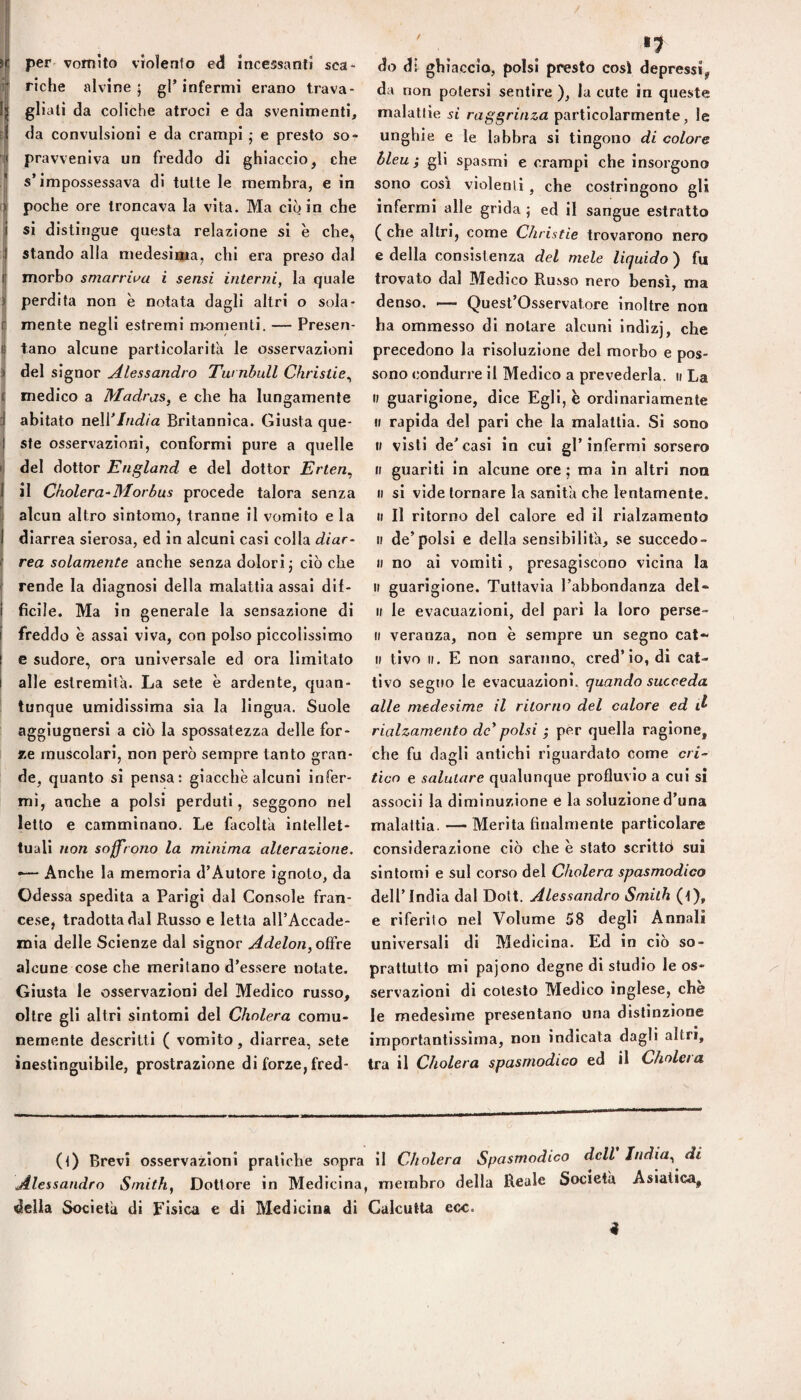 per vomito violento e<3 incessanti sca¬ riche alvine; gl’infermi erano trava¬ gliali da coliche atroci e da svenimenti, da convulsioni e da crampi ; e presto so¬ pravveniva un freddo di ghiaccio, che s’impossessava di tutte le membra, e in poche ore troncava la vita. Ma ciò in che si distingue questa relazione si è che, stando alla medesima, chi era preso dal morbo smarriva i sensi interni, la quale perdita non è notata dagli altri o sola¬ mente negli estremi momenti. — Presen¬ tano alcune particolarifa le osservazioni del signor Alessandro Tw nbull Christie^ medico a Madras, e che ha lungamente abitato nell’///<^/a Britannica. Giusta que¬ ste osservazioni, conformi pure a quelle del dottor England e del dottor Erten, il Cholera-Morbus procede talora senza alcun altro sintomo, tranne il vomito e la diarrea sierosa, ed in alcuni casi colla diar¬ rea solamente anche senza dolori; ciò che rende la diagnosi della malattia assai dil- ficile. Ma in generale la sensazione di freddo è assai viva, con polso piccolissimo c sudore, ora universale ed ora limitato alle estremità. La sete è ardente, c|uan- tunque umidissima sia la lingua. Suole aggiugnersi a ciò la spossatezza delle for¬ ze muscolari, non però sempre tanto gran¬ de, quanto si pensa; giacche alcuni infer¬ mi, anche a polsi perduti, seggono nel letto e camminano. Le facoltà intellet¬ tuali non soffrono la minima alterazione. •— Anche la memoria d’Autore ignoto, da Odessa spedita a Parigi dal Console fran¬ cese, tradotta dal Russo e letta all’Accade¬ mia delle Scienze dal signor Adelon,o{ive alcune cose che meritano d’essere notate. Giusta le osservazioni del Medico russo, oltre gli altri sintomi del Cholera comu¬ nemente descritti ( vomito, diarrea, sete inestinguibile, prostrazione di forze, fred¬ •1 do di ghiaccio, polsi presto così depressi, da non potersi sentire ), la cute in queste malattie si raggrinza particolarmente, le unghie e le labbra si tingono di colore bleu ; gli spasmi e crampi che insorgono sono così violenti, che costringono gli infermi alle grida ; ed il sangue estratto ( che altri, come Christie trovarono nero e della consistenza del mele liquido ) fu trovato dal Medico Russo nero bensì, ma denso. — Quest’Osservatore inoltre non ha ommesso di notare alcuni indlzj, che precedono la risoluzione del morbo e pos¬ sono condurre il Medico a prevederla, ii La Il guarigione, dice Egli, e ordinariamente Il rapida del pari che la malattia. Si sono i; visti de’casi in cui gl’infermi sorsero Il guariti in alcune ore ; ma in altri non Il si vide tornare la sanità che lentamente. Il II ritorno del calore ed il rialzamento Il de’polsi e della sensibilità, se succedo- II no ai vomiti , presagiscono vicina la Il guarigione. Tuttavia l’abbondanza del- Il le evacuazioni, del pari la loro perse¬ li veranza, non è sempre un segno cat- Il tivo II. E non saranno, cred’io, di cat¬ tivo segno le evacuazioni, quando succeda alle medesime il ritorno del calore ed rialzamento de' polsi ; per quella ragione, che fu dagli antichi riguardato come cri¬ tico e salutare qualunque profluvio a cui si assodi la diminuzione e la soluzioned’una malattia. — Merita finalmente particolare considerazione ciò che è stato scrittò sui sintomi e sul corso del Cholera spasmodico dell’India dal Dott. Alessandro Smith (t), e riferito nel Volume 58 degli Annali universali di Medicina. Ed in ciò so¬ prattutto mi pajono degne di studio le os¬ servazioni di cotesto Medico inglese, che le medesime presentano una distinzione importantissima, non indicata dagli altri, tra il Cholera spasmodico ed il Cholera (t) Brevi osservazioni pratiche sopra il Cholera Spasmodico dell India, di Alessandro Smith, Dottore in Medicina, membro della Reale Società Asiatica, della Società di Fisica e di Medicina di Calcutta ecc. «